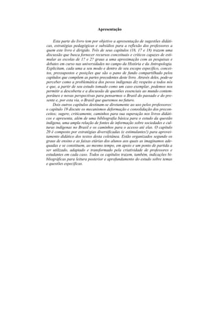 Apresentação

    Esta parte do livro tem por objetivo a apresentação de sugestões didáti-
cas, estratégias pedagógicas e subsídios para a reflexão dos professores a
quem este livro é dirigido. Três de seus capítulos (16, 17 e 18) trazem uma
discussão que busca fornecer recursos conceituais e críticos capazes de esti-
mular as escolas de 1? e 2? graus a uma aproximação com as pesquisas e
debates em curso nas universidades no campo da História e da Antropologia.
Explicitam, cada uma a seu modo e dentro de seu escopo específico, concei-
tos, pressupostos e posições que são o pano de fundo compartilhado pelos
capítulos que compõem as partes precedentes deste livro. Através deles, pode-se
perceber como a problemática dos povos indígenas diz respeito a todos nós
e que, a partir de seu estudo tomado como um caso exemplar, podemos nos
permitir a descoberta e a discussão de questões essenciais ao mundo contem-
porâneo e novas perspectivas para pensarmos o Brasil do passado e do pre-
sente e, por esta via, o Brasil que queremos no futuro.
    Dois outros capítulos destinam-se diretamente ao uso pelos professores:
o capítulo 19 discute os mecanismos deformação e consolidação dos precon-
ceitos; sugere, criticamente, caminhos para sua superação nos livros didáti-
cos e apresenta, além de uma bibliografia básica para o estudo da questão
indígena, uma ampla relação de fontes de informação sobre sociedades e cul-
turas indígenas no Brasil e os caminhos para o acesso até elas. O capítulo
20 é composto por estratégias diversificadas (e estimulantes!) para aprovei-
tamento didático dos textos desta coletânea. Estão organizados segundo os
graus de ensino e as faixas etárias dos alunos aos quais as imaginamos ade-
quadas e se constituem, ao mesmo tempo, em apoio e um ponto de partida a
ser utilizado, adaptado e transformado pela criatividade de professores e
estudantes em cada caso. Todos os capítulos trazem, também, indicações bi-
bliográficas para leitura posterior e aprofundamento do estudo sobre temas
e questões específicas.
 