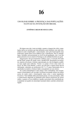 16
UM OLHAR SOBRE A PRESENÇA DAS POPULAÇÕES
     NATIVAS NA INVENÇÃO DO BRASIL


               ANTÔNIO CARLOS DE SOUZA LIMA




     Há alguns anos não é mais novidade o quanto a imagem dos índios, popu-
lações nativas ao território que hoje definimos como brasileiro, tem sido cons-
truída de modo simplificador e estereotipado, tanto pela historiografia mais
tradicional, quanto pelos livros didáticos que a reproduzem. Para os antropó-
logos, formados necessariamente ao nível de pós-graduação, este é um dos
pontos primeiros de um estudo de Etnologia ou da realidade brasileira em geral.
     Organizações não-governamentais (ONGs) como a Comissão Pró-índio
de São Paulo, grupos de estudo como o MARI/USP, dissertações de mestra-
do, matérias em jornais e boletins especializados etc, têm divulgado ao públi-
co mais amplo estas reflexões. Vieram a se juntar a livros como índios do
Brasil, de Júlio César Melatti, e outros, que têm feito o repasse deste tipo de
informação, sobretudo aos professores de 1? e 2? graus interessados em se
aprofundar na matéria e fornecer dados conseqüentes aos seus alunos.
     Se a crítica antropológica é mais antiga e mais contundente, mais recente-
mente os historiadores, por seu lado, investiram um grande esforço em refletir
acerca do modo como a historiografia tratou essas e outras populações
brasileiras. Num trabalho árduo procuraram pensar, em suas associações, sobre
o conhecimento adquirido na graduação pelos futuros professores de ensino
médio, o quanto os livros didáticos e grades curriculares têm contribuído pa-
ra perpetuar um quadro de estereotipia inculcado desde o período colonial por-
tuguês.
 