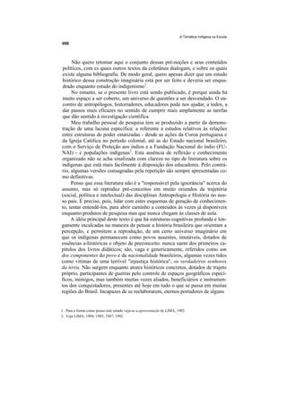 A Temática Indígena na Escola




     Não quero retomar aqui o conjunto dessas pré-noções e seus conteúdos
 políticos, com cs quais outros textos da coletânea dialogam, e sobre os quais
 existe alguma bibliografia. De modo geral, quero apenas dizer que um estudo
 histórico dessa construção imaginária está por ser feito e deveria ser enqua-
 drado enquanto estudo do indigenismo1.
     No entanto, se o presente livro está sendo publicado, é porque ainda há
 muito espaço a ser coberto, um universo de questões a ser desvendado. O en-
 contro de antropólogos, historiadores, educadores pode nos ajudar, a todos, a
 dar passos mais eficazes no sentido de cumprir mais amplamente as tarefas
 que dão sentido à investigação científica.
     Meu trabalho pessoal de pesquisa tem se produzido a partir da demons-
tração de uma lacuna específica: a referente a estudos relativos às relações
entre estruturas de poder estatizadas - desde as ações da Coroa portuguesa e
da Igreja Católica no período colonial, até as do Estado nacional brasileiro,
com o Serviço de Proteção aos índios e a Fundação Nacional do índio (FU-
NAI) - e populações indígenas2. Esta ausência de reflexão e conhecimento
organizado não se acha sinalizada com clareza no tipo de literatura sobre os
indígenas que está mais facilmente à disposição dos educadores. Pelo contrá-
rio, algumas versões consagradas pela repetição são sempre apresentadas co-
mo definitivas.
     Penso que essa literatura não é a "responsável pela ignorância" acerca do
assunto, mas só reproduz pré-conceitos em muito oriundos da trajetória
(social, política e intelectual) das disciplinas Antropologia e História no nos-
so país. É preciso, pois, lidar com estes esquemas de geração de conhecimen-
to, tentar entendê-los, para abrir caminho a conteúdos às vezes já disponíveis
enquanto produtos de pesquisa mas que nunca chegam às classes de aula.
     A idéia principal deste texto é que há estruturas cognitivas profunda e lon-
gamente inculcadas na maneira de pensar a história brasileira que orientam a
percepção, e permitem a reprodução, de um certo universo imaginário em
que os indígenas permanecem como povos ausentes, imutáveis, dotados de
essências a-históricas e objeto de preconceito: nunca saem dos primeiros ca-
pítulos dos livros didáticos; são, vaga e genericamente, referidos como um
dos componentes do povo e da nacionalidade brasileiros, algumas vezes tidos
como vítimas de uma terrível "injustiça histórica", os verdadeiros senhores
da terra. Não surgem enquanto atores históricos concretos, dotados de trajeto
próprio, participantes de guerras pelo controle de espaços geográficos especí-
ficos, inimigos, mas também muitas vezes aliados, beneficiários e instrumen-
tos dos conquistadores, presentes até hoje em tudo o que se passa em muitas
regiões do Brasil. Incapazes de se reelaborarem, eternos portadores de alguns


1. Para a forma como penso este estudo veja-se a apresentação de LIMA, 1992.
2. Veja LIMA, 1984; 1985; 1987; 1992.
 