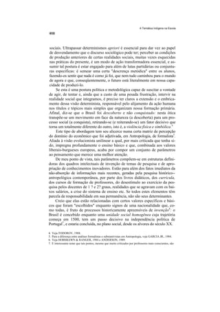 A Temática Indígena na Escola




sociais. Ultrapassar determinismos apriori é essencial para dar vez ao papel
de desvendamento que o discurso sociológico pode ter; perceber as condições
de produção anteriores de certas realidades sociais, muitas vezes esquecidas
nas práticas do presente, é um modo de ação transformadora essencial, e as-
sumir tal postura é estar engajado para além de lutas partidárias ou conjuntu-
ras específicas: é semear uma certa "descrença metódica" entre os alunos,
fazendo-os sentir que nada é como já foi, que nem tudo caminhou para o mundo
de agora e que, conseqüentemente, o futuro está literalmente em nossa capa-
cidade de produzi-lo.
     Se esta é uma postura política e metodológica capaz de suscitar a vontade
de agir, de tentar e, ainda que a custo de uma pesada frustração, intervir na
realidade social que integramos, é preciso ter claros a extensão e o embrica-
mento dessa visão determinista, responsável pelo alijamento da ação humana
nos títulos e tópicos mais simples que organizam nossa formação primária.
Afinal, diz-se que o Brasil foi descoberto e não conquistado: nesta ótica
transpõe-se um movimento em face da natureza (a descoberta) para um pro-
cesso social (a conquista), retirando-se (e reiterando-se) um fator decisivo que
torna um totalmente diferente do outro, isto é, a violência física e simbólica.4
     Este tipo de abordagem tem seu alicerce numa certa matriz de percepção
do domínio do econômico que foi adjetivada, em Antropologia, de formalista5.
Aliada à visão evolucionista unilinear a qual, por mais criticada que tenha si-
do, impregna profundamente o ensino básico e que, combinada aos valores
liberais-burgueses europeus, acaba por compor um conjunto de parâmetros
ao pensamento que merece uma melhor atenção.
    De meu ponto de vista, tais parâmetros compõem-se em estruturas defini-
doras dos quadros intelectuais de invenção de temas de pesquisa e de apro-
priação de conhecimentos inovadores. Estão para além dos fatos imediatos da
não-absorção de informações mais recentes, geradas pela pesquisa histórico--
antropológica contemporânea, por parte dos livros didáticos, dos curricula,
dos cursos de formação de professores, do desestímulo ao exercício da pes-
quisa pelos docentes de 1 ? e 2? graus, realidades que se agravam com os bai-
xos salários, a crise do sistema de ensino etc. Se todos estes elementos têm
parcela de responsabilidade em sua permanência, não são seus determinantes.
    Creio que elas estão relacionadas com certos valores específicos e bási-
cos que foram "escolhidos" enquanto signos de uma nacionalidade que, co-
mo todas, é fruto de processos historicamente apreensíveis de invenção6: o
Brasil é concebido enquanto uma unidade social homogênea cuja trajetória
começa em 1500, tem um passo decisivo na independência política de
Portugal7, e estaria concluída, no plano social, desde os alvores do século XX.

4.   Veja TODOROV, 1988.
5.   Para a diferença entre análises formalistas e substantivistas em Antropologia, veja GARCIA JR., 1984.
6.   Veja HOBSBAWN & RANGER, 1984 e ANDERSON, 1989.
7.   E interessante notar que tais pontos, mesmo que muito criticados por professores mais conscientes, são
 