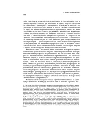 A Temática Indígena na Escola




entre centralização e descentralização estivessem de fato encerrados com o
período regencial? Muito do que moralmente se reprova na política brasileira
(o clientelismo, a patronagem, a interveniência de relações de amizade e de
parentesco no domínio da coisa pública, as práticas corruptas etc) está inscrito
na lógica de manter íntegro um território cuja definição jurídica no plano
internacional se deu antes de sua ocupação social e administrativa. Negociam-se
valores, articulam-se redes sociais com bases econômicas e culturais tão dife-
renciadas (e conflitivas) quanto o empresariado paulista e os clãs políticos do
Nordeste, como se existisse uma homogeneidade de interesses e costumes que
se formaria por serem frações da classe dominante, pelo desejo de reproduzir
certos privilégios. O grande negócio que tem sido o Brasil continua rendendo
lucros para alguns, em detrimento de populações como as indígenas11 auto--
concebidas como no cruzamento entre suas histórias e cosmologias próprias
e aquelas oficializadas como do Estado nacional brasileiro.
    O texto de Geertz12 nos remete para a necessidade de se pensar aspectos
fundamentais quanto à questão indígena, sobretudo por demonstrar a insepa-
rabilidade entre ação política e ação simbólica. Se nas sociedades ditas com-
plexas a dimensão ritual do poder não tem expressão similar à das sociedades
chamadas simples, o exercício da atividade política contemporânea não pres-
cinde de instrumentos desta ordem, também guardando áreas míticas e sacra-
lizadas. Temos nos modernos meios de comunicação de massa (do jornal às
redes cibernéticas, passando pelo cinema e pela televisão), nas pesquisas de
informação que acompanham processos eleitorais e decisórios de amplo porte
(constituintes, revisões constitucionais, plebiscitos etc) elementos imprescin-
díveis da ação política. É necessário destacar que os índios, enquanto imagem
idealizada pelo grande público, são presença quase que permanente na mídia
desde o início deste século, em associação freqüente com as notícias grandio-
sas de empreendimentos de ocupação territorial, numa espécie de elogio a um
"bandeirantismo" sempre revivido.
    Com estas observações quero destacar o papel moderno da mídia na (re)in-
venção permanente de tradições nacionais, além de enfatizar o quanto a ima-
11. Não apenas elas. Muitos grupos dotados de tradições independentes têm sido valorizados pela pesquisa
mais recente (remanescentes de quilombos, populações imigrantes, habitantes de regiões fronteiriças etc)
permitindo notar que esta história escrita enquanto oficial é capaz de dar conta de alguns fenômenos na
trajetória do Brasil, mas deixa de lado contigentes importantes dos habitantes do país, cujas diferentes ca-
minhos e tradições nos deixam entrever numerosas trilhas passadas, hoje aparentemente apagadas. A con-
seqüência prática é que, rumos em aparência surpreendentes (como os da antiga Yugoslávia, ou o das
populações faveladas do Rio de Janeiro) tornam-se mais claros, mostram-se inscritos em linhas de desen-
volvimento que se quis apagar mas foi impossível.
12. Trata-se do já citado estudo sobre o Estado na Ilha de Bali (GEERTZ, 1991), no qual o autor destaca
o bias imputado pela associação 1 Estado= 1 nação na análise de sociedades não ocidentais, ou de outros
períodos históricos do dito Ocidente. Geertz dá uma ênfase especial a um aspecto que na teoria política
liberal burguesa foi extirpado da idéia de Estado nacional: a dimensão cerimonial do poder de Estado, os
domínios mágicos da realeza, os vínculos clientelísticos em sua efetivação, os quais creio serem essenciais
ao entendimento do exercício da política em nosso país. Afinal o desejo de uma salvação mágica de todos
os imensos problemas que nos assolam não parecem ter se extinguido com a eleição/impeachment de
Collor.
 