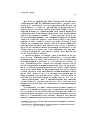 Um olhar sobre a presença




     Aqui devem ser ressaltadas duas idéias fundamentais à adequada trans-
missão da complexidade das relações entre povos nativos e estruturas estati-
zadas de poder, singularmente presentes também neste modo militar de ver a
situação indígena. A primeira é a visão de Estado que domina os livros di-
dáticos e muito do linguajar de classe de aula - das faculdades inclusive -, a
qual tende a considerá-lo enquanto entidade quase material, sem conflitos,
confundindo-se com a sua dimensão burocratizada, e com seu exercício de
governo, e não enquanto relação social. O Estado (parente de A Igreja, O par-
tido, os trabalhadores etc) passa a ser uma espécie de sujeito único, bom ou
mau seja ele considerado: o Estado é o tutor legal dos índios, e nada mais se
questiona. Se isto é verdade do ponto de vista jurídico (conjunto de auto-
matismos intelectuais que ainda impregna muito do pensamento sociológico),
em termos sociais isto não diz nada, não nos permite perceber as distintas re-
des sociais que, em disputa, ocupam, simultânea ou alternadamente, os apa-
relhos de governo, nem tampouco as práticas cotidianas de exercício de poder,
as quais se perpetuam, por vezes, quando os melhores atores possíveis pas-
sam a ocupar as máquinas do Estado.
    A segunda relaciona-se à necessidade, muitas vezes penosa, de nos des-
pirmos de certas vaidades tão próprias à intelectualidade: é comum que a his-
tória das relações entre índios e aparelhos de governo seja confundida com a
história das propostas de ação estatal na esfera indigenista. Esta, limitada em
parte à dimensão imaginária, é muitas vezes representada como um debate de
proporções amplificadas pela ótica do analista, que coloca os "intelectuais"
(termo que designa realidades bem distintas ao longo do tempo) como os
seus principais atores. Sendo um pouco irônico, posso dizer que por palavras
e atos de discurso os índios seriam salvos e decisões políticas que passam
por um amplo conjunto de relações e interesses seriam tomadas. Ora, de
planos grandiosos, elaborados por figuras elegantes, a história oficial do
Brasil está cheia, isto nada mais sendo que o modo positivista de se escrever
a história sempre voltando à tona17. É interessante notar que, nesta visão, tanto
para os "intelectuais" quanto para os "militares", são os mesmos os atores
principais e as vias de controle sobre esta questão social envolvendo espaço
e populações.
    Se ultrapassarmos estes pontos e não cairmos na lógica tão facilmente in-
trojetável da defesa da soberania nacional; se conseguirmos passar ao cida-
dão futuro o ideal de um país (unidade jurídico-administrativa) a ser reconhecido
como o todo social heterogêneo que é, mas que venha a se manter articulado
por relações de solidariedade democraticamente construídas, e não por mais
um projeto autoritariamente imposto de nação; talvez assim seja possível cons-

o descompasso esteja menos nos erros de avaliação do defensor e mais numa degradação, contaminação
ou na aculturação com o branco.
17. Para alguns aspectos da atividade específica dos positivistas ortodoxos na construção do imaginário
político brasileiro, veja AZZI, 1980 e CARVALHO, 1990.
 