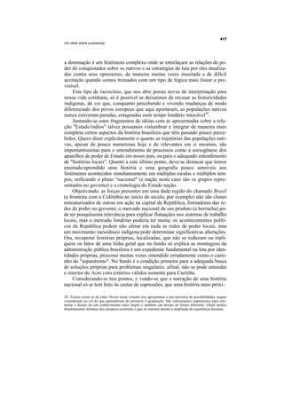 Um olhar sobre a presença




a dominação é um fenômeno complexo onde se entrelaçam as relações de po-
der do conquistador sobre os nativos e as estratégias de luta por eles atualiza-
das contra seus opressores, de maneira muitas vezes inusitada e de difícil
aceitação quando somos treinados com um tipo de lógica mais linear e pre-
visível.
     Este tipo de raciocínio, que nos abre portas novas de interpretação para
nossa vida cotidiana, só é possível se deixarmos de recusar as historicidades
indígenas, de ver que, conquanto percebendo e vivendo mudanças de modo
diferenciado dos povos europeus que aqui aportaram, as populações nativas
nunca estiveram paradas, estagnadas num tempo lendário intocável20.
     Juntando-se estes fragmentos de idéias com as apresentadas sobre a rela-
ção "Estado/índios" talvez possamos vislumbrar e integrar de maneira mais
completa certos aspectos da história brasileira que têm passado pouco perce-
bidos. Quero dizer explicitamente o quanto as trajetórias das populações nati-
vas, apesar de pouco numerosas hoje e de relevantes em si mesmas, são
importantíssimas para o entendimento de processos como a sociogênese dos
aparelhos de poder de Estado em nosso país, ou para o adequado entendimento
de "histórias locais". Quanto a este último ponto, deve-se destacar que temos
ensinado/aprendido uma história e uma geografia pouco sensíveis aos
fenômenos acontecidos simultaneamente em múltiplas escalas e múltiplos tem-
pos, reificando o plano "nacional" (e nação neste caso são os grupos repre-
sentados no governo) e a cronologia do Estado nação.
     Objetivando: as forças presentes em uma dada região do chamado Brasil
(a fronteira com a Colômbia no início do século, por exemplo) não são clones
miniaturizados de outras em ação na capital da República, formadoras das re-
des de poder no governo; o mercado nacional de um produto (a borracha) po-
de ter pouquíssima relevância para explicar flutuações nos sistemas de trabalho
locais, mas o mercado londrino poderia ter muita; os acontecimentos políti-
cos da República podem não afetar em nada as redes de poder locais, mas
um movimento messiânico indígena pode determinar significativas alterações.
Ora, recuperar histórias próprias, localizadas, que não se reduzam ou repli-
quem os fatos de uma linha geral que no fundo só explica as montagens da
administração pública brasileira é um expediente fundamental na luta por iden-
tidades próprias, processo muitas vezes entendido erradamente como o cami-
nho do "separatismo". No fundo é a condição primeira para a adequada busca
de soluções próprias para problemas singulares: afinal, não se pode entender
o interior do Acre com critérios válidos somente para Curitiba.
     Considerando-se tais pontos, e vendo-se que a narração de uma história
nacional só se tem feito às custas de supressões, que uma história mais próxi-

20. Textos como os de Góes Neves neste volume nos apresentam a um universo de possibilidades sequer
considerado no rol do que aprendemos do primário à graduação. São informações importantes para esti-
mular o desejo de um conhecimento mais amplo e também um desejo de futuro diferente: afinal modos
absolutamente distintos dos europeus existiram, o que no mínimo mostra a amplitude da experiência humana.
 