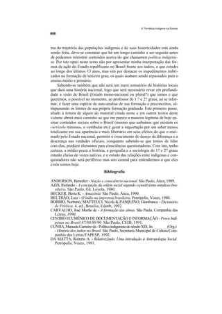 A Temática Indígena na Escola




ma da trajetória das populações indígenas e de suas historicidades está ainda
sendo feita, deve-se constatar que há um longo caminho a ser seguido antes
de podermos ministrar conteúdos acerca do que chamamos política indigenis-
ta. Por isto optei neste texto não por apresentar minha interpretação das for-
mas de ação do Estado republicano no Brasil frente aos índios, o que estudei
ao longo dos últimos 13 anos, mas sim por destacar os impedimentos imbri-
cados na formação de terceiro grau, os quais acabam sendo repassados para o
ensino médio e primário.
    Sabendo-se também que não será um mero somatório de histórias locais
que dará uma história nacional, logo que será necessário rever em profundi-
dade a visão de Brasil (Estado mono-nacional ou plural?) que temos e que
queremos, o possível no momento, ao professor de 1 ? e 2? graus, ao se infor-
mar, é fazer uma espécie de auto-analise de sua formação e preconceitos, ul-
trapassando os limites de sua própria formação graduada. Este primeiro passo,
aliado à leitura de algum do material citado neste e em outros textos deste
volume abrirá mais caminho ao que me parece a maneira legitima de hoje en-
sinar conteúdos sociais sobre o Brasil (mesmo que saibamos que existem os
curricula mínimos, o vestibular etc): gerar a inquietação por um saber menos
totalizante em sua aparência e mais libertário em seus efeitos do que o enci-
mado pelo Estado nacional, permitir o crescimento do desejo da diferença e a
descrença nas verdades oficiais, conquanto sabendo-se que temos de lidar
com elas, produzir elementos para consciências questionadoras. Com isto, tenho
certeza, a médio prazo a história, a geografia e a sociologia do 1? e 2? graus
estarão cheias de vozes nativas, e o estudo das relações entre indígenas e con-
quistadores não será periférico mas sim central para entendermos o que eles
e nós somos hoje.
                                  Bibliografia

ANDERSON, Benedict - Nação e consciência nacional. São Paulo, Ática, 1989.
AZZI, Riolando - A concepção da ordem social segundo o positivismo ortodoxo bra-
  sileiro. São Paulo, Ed. Loyola, 1980.
BECKER, Berta K. - Amazônia. São Paulo, Ática, 1990.
BELTRÃO, Luiz - O índio na imprensa brasileira. Petrópolis, Vozes, 1980.
BOBBIO, Norberto; MATTEUCI, Nicola & PASQUINO, Gianfranco - Dicionário
  de Política. 4. ed., Brasília, Edunb, 1992.
CARVALHO, José Murilo de - A formação das almas. São Paulo, Companhia das
  Letras, 1990.
CENTRO ECUMÊNICO DE DOCUMENTAÇÃO E INFORMAÇÃO - Povos Indí-
  genas no Brasil 87/88/89/90. São Paulo, CEDI, 1991.
CUNHA, Manuela Carneiro da - Política indigenista do século XIX. In: ______ (Org.)
  - História dos índios no Brasil. São Paulo, Secretaria Municipal de Cultura/Com-
  panhia das Letras/FAPESP, 1992.
DA MATTA, Roberto A. - Relativizando. Uma introdução à Antropologia Social.
  Petrópolis, Vozes, 1981.
 