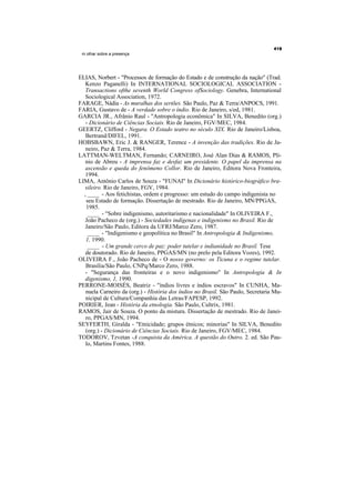 m olhar sobre a presença




ELIAS, Norbert - "Processos de formação do Estado e de construção da nação" (Trad.
   Kenzo Paganelli) In INTERNATIONAL SOCIOLOGICAL ASSOCIATION -
   Transactions ofthe seventh World Congress ofSociology. Genebra, International
   Sociological Association, 1972.
FARAGE, Nádia - As muralhas dos sertões. São Paulo, Paz & Terra/ANPOCS, 1991.
FARIA, Gustavo de - A verdade sobre o índio. Rio de Janeiro, s/ed, 1981.
GARCIA JR., Afrânio Raul - "Antropologia econômica" In SILVA, Benedito (org.)
   - Dicionário de Ciências Sociais. Rio de Janeiro, FGV/MEC, 1984.
GEERTZ, Clifford - Negara. O Estado teatro no século XIX. Rio de Janeiro/Lisboa,
   Bertrand/DIFEL, 1991.
HOBSBAWN, Eric J. & RANGER, Terence - A invenção das tradições. Rio de Ja-
   neiro, Paz & Terra, 1984.
LATTMAN-WELTMAN, Fernando; CARNEIRO, José Alan Dias & RAMOS, Plí-
   nio de Abreu - A imprensa faz e desfaz um presidente. O papel da imprensa na
   ascensão e queda do fenômeno Collor. Rio de Janeiro, Editora Nova Fronteira,
   1994.
LIMA, Antônio Carlos de Souza - "FUNAI" In Dicionário histórico-biográfico bra-
  sileiro. Rio de Janeiro, FGV, 1984.
  , ____ - Aos fetichistas, ordem e progresso: um estudo do campo indigenista no
   seu Estado de formação. Dissertação de mestrado. Rio de Janeiro, MN/PPGAS,
   1985.
    ____ - "Sobre indigenismo, autoritarismo e nacionalidade" In OLIVEIRA F.,
   João Pacheco de (org.) - Sociedades indígenas e indigenismo no Brasil. Rio de
   Janeiro/São Paulo, Editora da UFRJ/Marco Zero, 1987.
    ____ - "Indigenismo e geopolítica no Brasil" In Antropologia & Indigenismo,
   1, 1990.
    ____ - Um grande cerco de paz: poder tutelar e indianidade no Brasil. Tese
   de doutorado. Rio de Janeiro, PPGAS/MN (no prelo pela Editora Vozes), 1992.
OLIVEIRA F., João Pacheco de - O nosso governo: os Ticuna e o regime tutelar.
   Brasília/São Paulo, CNPq/Marco Zero, 1988.
   - "Segurança das fronteiras e o novo indigenismo" In Antropologia & In
   digenismo, 1, 1990.
PERRONE-MOISÉS, Beatriz - "índios livres e índios escravos" In CUNHA, Ma-
   nuela Carneiro da (org.) - História dos índios no Brasil. São Paulo, Secretaria Mu-
   nicipal de Cultura/Companhia das Letras/FAPESP, 1992.
POIRIER, Jean - História da etnologia. São Paulo, Cultrix, 1981.
RAMOS, Jair de Souza. O ponto da mistura. Dissertação de mestrado. Rio de Janei-
   ro, PPGAS/MN, 1994.
SEYFERTH, Giralda - "Etnicidade; grupos étnicos; minorias" In SILVA, Benedito
   (org.) - Dicionário de Ciências Sociais. Rio de Janeiro, FGV/MEC, 1984.
TODOROV, Tzvetan -A conquista da América. A questão do Outro. 2. ed. São Pau-
   lo, Martins Fontes, 1988.
 