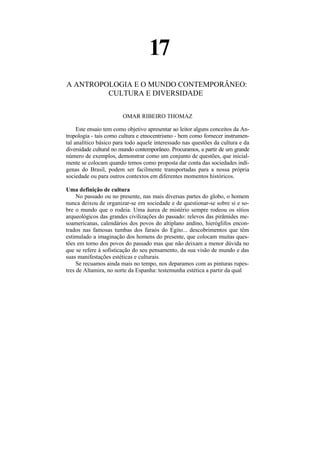 17
A ANTROPOLOGIA E O MUNDO CONTEMPORÂNEO:
         CULTURA E DIVERSIDADE


                        OMAR RIBEIRO THOMAZ

     Este ensaio tem como objetivo apresentar ao leitor alguns conceitos da An-
tropologia - tais como cultura e etnocentrismo - bem como fornecer instrumen-
tal analítico básico para todo aquele interessado nas questões da cultura e da
diversidade cultural no mundo contemporâneo. Procuramos, a partir de um grande
número de exemplos, demonstrar como um conjunto de questões, que inicial-
mente se colocam quando temos como proposta dar conta das sociedades indí-
genas do Brasil, podem ser facilmente transportadas para a nossa própria
sociedade ou para outros contextos em diferentes momentos históricos.

Uma definição de cultura
     No passado ou no presente, nas mais diversas partes do globo, o homem
nunca deixou de organizar-se em sociedade e de questionar-se sobre si e so-
bre o mundo que o rodeia. Uma áurea de mistério sempre rodeou os sítios
arqueológicos das grandes civilizações do passado: relevos das pirâmides me-
soamericanas, calendários dos povos do altiplano andino, hieróglifos encon-
trados nas famosas tumbas dos faraós do Egito... descobrimentos que têm
estimulado a imaginação dos homens do presente, que colocam muitas ques-
tões em torno dos povos do passado mas que não deixam a menor dúvida no
que se refere à sofisticação do seu pensamento, da sua visão de mundo e das
suas manifestações estéticas e culturais.
     Se recuamos ainda mais no tempo, nos deparamos com as pinturas rupes-
tres de Altamira, no norte da Espanha: testemunha estética a partir da qual
 