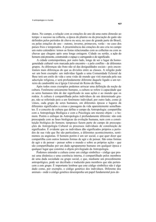 A antropologia e o mundo




dutos. No campo, a relação com as estações do ano dá uma outra dimesão ao
tempo: o sucesso na colheita, a época do plantio ou da prociação do gado são
definidos pelos períodos de chuva ou seca, no caso de grande parte do Brasil,
ou pelas estações do ano - outono, inverno, primavera, verão - no caso dos
países frios e temperados. A proeminência das estações do ano cria no campo
um outro calendário: temos as festas relacionadas com as colheitas ou com as
chuvas que chegam após uma longa estiagem. Cidade ou sertão, a ação do
homem está presente, construindo o espaço e carregando-o de significado.
     A cidade contemporânea, por outro lado, longe de ser o lugar da homo-
geneidade cultural vem marcada pelo encontro - e pelo conflito - de diferentes
grupos. As diferenças são fruto não só das desigualdades sociais - pois encon-
tramos mais diferenças do que as divisões entre as classes. A religião pode
ser um bom exemplo: um indivíduo ligado a uma Comunidade Eclesial de
Base terá um estilo de vida e uma visão de mundo que virá marcada pela sua
adscrição religiosa, e será profundamente diferente daquele ligado a um ter-
reiro de candomblé ou à Igreja Universal do Reino de Deus.
     Após todos esses exemplos podemos arriscar uma definição da noção de
cultura. Fenômeno unicamente humano, a cultura se refere à capacidade que
os seres humanos têm de dar significado às suas ações e ao mundo que os
rodeia. A cultura é compartilhada pelos indivíduos de um determinado gru-
po, não se referindo pois a um fenômeno individual; por outro lado, como já
vimos, cada grupo de seres humanos, em diferentes épocas e lugares dá
diferentes significados a coisas e passagens da vida aparentemente semelhan-
tes. É o conceito de cultura que define o campo da Antropologia: compartilha
com a Antropologia Biológica e com a Psicologia um mesmo objeto - o ho-
mem. Porém o enfoque da Antropologia é profundamente diferente: não está
preocupada com as fases biológicas da evolução humana, nem com a consti-
tuição biológica do homem; tampouco fazem parte do campo de preocupa-
ções da Antropologia Cultural os processos individuais de constituição de
significados. É evidente que os indivíduos dão significados próprios a perío-
dos de sua vida que lhe são particulares, a diferentes acontecimentos, senti-
mentos ou angústias. O homem porém é um ser social, o que quer dizer que
compartilha com outros homens formas de agir e de pensar. São estas formas
de agir e de pensar - pensar sobre o mundo e sobre as próprias ações - que
são compartilhadas por um dado agrupamento humano em qualquer época e
qualquer lugar que constitui o objeto privilegiado da Antropologia.
     Podemos entender a cultura como um código simbólico - código que pos-
sui uma dinâmica e uma coerência interna, é compartilhado pelos membros
de uma dada sociedade ou grupo social, e que, mediante um procedimento
antropológico, pode ser decifrado e traduzido para membros que não perten-
cem a este grupo. É importante lembrar que este código simbólico não é algo
dado como, por exemplo, o código genético dos indivíduos. Diferente dos
animais - onde o código genético desempenha um papel fundamental pois de-
 