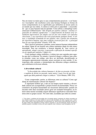 A Temática Indígena na Escola




fine em menor ou maior grau os seus comportamentos possíveis - o ser huma-
no é incompleto: não recebemos como uma herança biológica as formas do
nosso comportamento ou os significados que atribuímos às nossas ações ou
ao mundo que nos rodeia. A cultura se refere pois à capacidade - e necessida-
de - que os seres humanos têm de aprender. Como afirma o antropólogo norte-
americano Clifford Geertz:' 'Não dirigido por padrões culturais - sistemas or-
ganizados de símbolos significantes - o comportamento do homem seria vir-
tualmente ingovernável, um simples caos de atos sem sentido e de explosões
emocionais, e sua experiência não teria praticamente qualquer forma. A cul-
tura, a totalidade acumulada de tais padrões, não é apenas um ornamento
da experiência humana, mas uma condição essencial para ela - a principal
base de sua especificidade" (Geertz, 1978: 58).
     Não é possível pensarmos, portanto, numa natureza humana independente
da cultura: diante de um homem sem cultura estaríamos diante de uma mons-
truosidade. Para sua existência, o homem depende de "uma espécie de
aprendizado: atingir conceitos, a apreensão e aplicação de sistemas específi-
cos de significado simbólico" (idem: 61).
    Como qualquer código simbólico, a cultura tem seus segredos para aque-
les que não a conhecem. No entanto, é possível chegar a conhecer uma cultu-
ra estranha: como um código, esta deve ser decifrada, decodificando as
mensagens aparentemente truncadas, pouco racionais ou sem sentido. À An-
tropologia cabe, portanto, a interpretação dos diferentes códigos simbólicos
que constituem as diversas culturas.

   A diversidade cultural
       "A diversidade das culturas humanas é, de fato no presente, de fato
   e também de direito no passado, muito maior e mais rica do que tudo
   aquilo que delas pudermos chegar a conhecer. " (Lévi-Strauss, 1989: 331)

     Como compreender, porém, as diferenças entre as culturas? Como agir
diante de manifestações culturais tão díspares?
     É importante lembrar que, a não ser em tempos muito remotos, a diversi-
dade cultural tem acompanhado a própria história da humanidade. Parece ser
constitutivo da própria humanidade um mecanismo diferenciador: quando um
encontro entre duas sociedades parece gerar um resultado homogêneo, no in-
terior desta mesma sociedade surgem diferenças significativas marcando fron-
teiras entre os grupos sociais1. Por outro lado, sociedades que estão em contato

1. "Com efeito, o problema da diversidade não é levantado apenas a propósito de culturas encaradas em
suas relações recíprocas; ele existe também no seio de cada sociedade, em todos os grupos que a consti-
tuem: castas, classes, meios profissionais ou confessionais etc. desenvolvem certas diferenças às quais ca-
da grupo atribui uma importância extrema. Pode-se perguntar se esta diversificação interna não tende a
aumentar quando a sociedade se torna, sob outros aspectos, mais volumosa e mais homogênea; este foi
 