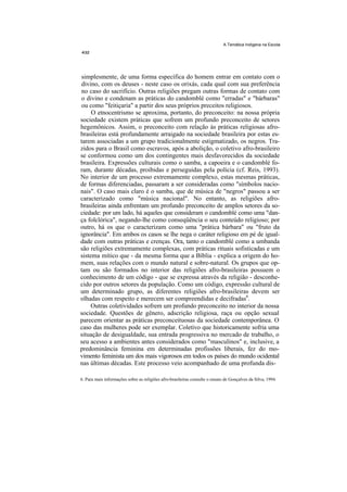 A Temática Indígena na Escola




simplesmente, de uma forma específica do homem entrar em contato com o
divino, com os deuses - neste caso os orixás, cada qual com sua preferência
no caso do sacrifício. Outras religiões pregam outras formas de contato com
o divino e condenam as práticas do candomblé como "erradas" e "bárbaras"
ou como "feitiçaria" a partir dos seus próprios preceitos religiosos.
     O etnocentrismo se aproxima, portanto, do preconceito: na nossa própria
sociedade existem práticas que sofrem um profundo preconceito de setores
hegemônicos. Assim, o preconceito com relação às práticas religiosas afro-
brasileiras está profundamente arraigado na sociedade brasileira por estas es-
tarem associadas a um grupo tradicionalmente estigmatizado, os negros. Tra-
zidos para o Brasil como escravos, após a abolição, o coletivo afro-brasileiro
se conformou como um dos contingentes mais desfavorecidos da sociedade
brasileira. Expressões culturais como o samba, a capoeira e o candomblé fo-
ram, durante décadas, proibidas e perseguidas pela polícia (cf. Reis, 1993).
No interior de um processo extremamente complexo, estas mesmas práticas,
de formas diferenciadas, passaram a ser consideradas como "símbolos nacio-
nais". O caso mais claro é o samba, que de música de "negros" passou a ser
caracterizado como "música nacional". No entanto, as religiões afro-
brasileiras ainda enfrentam um profundo preconceito de amplos setores da so-
ciedade: por um lado, há aqueles que consideram o candomblé como uma "dan-
ça folclórica", negando-lhe como conseqüência o seu conteúdo religioso; por
outro, há os que o caracterizam como uma "prática bárbara" ou "fruto da
ignorância". Em ambos os casos se lhe nega o caráter religioso em pé de igual-
dade com outras práticas e crenças. Ora, tanto o candomblé como a umbanda
são religiões extremamente complexas, com práticas rituais sofisticadas e um
sistema mítico que - da mesma forma que a Bíblia - explica a origem do ho-
mem, suas relações com o mundo natural e sobre-natural. Os grupos que op-
tam ou são formados no interior das religiões afro-brasileiras possuem o
conhecimento de um código - que se expressa através da religião - desconhe-
cido por outros setores da população. Como um código, expressão cultural de
um determinado grupo, as diferentes religiões afro-brasileiras devem ser
olhadas com respeito e merecem ser compreendidas e decifradas6.
     Outras coletividades sofrem um profundo preconceito no interior da nossa
sociedade. Questões de gênero, adscrição religiosa, raça ou opção sexual
parecem orientar as práticas preconceituosas da sociedade contemporânea. O
caso das mulheres pode ser exemplar. Coletivo que historicamente sofria uma
situação de desigualdade, sua entrada progressiva no mercado de trabalho, o
seu acesso a ambientes antes considerados como "masculinos" e, inclusive, a
predominância feminina em determinadas profissões liberais, fez do mo-
vimento feminista um dos mais vigorosos em todos os países do mundo ocidental
nas últimas décadas. Este processo veio acompanhado de uma profunda dis-

6. Para mais informações sobre as religiões afro-brasileiras consulte o ensaio de Gonçalves da Silva, 1994.
 