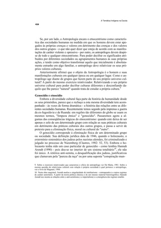 A Temática Indígena na Escola




     Se, por um lado, a Antropologia encara o etnocentrismo como caracterís-
tica das sociedades humanas na medida em que os homens devem estar ape-
gados às próprias crenças e valores em detrimento das crenças e dos valores
dos outros grupos - o que não quer dizer que esteja de acordo com as manifes-
tações de caráter violento e opressivo - por outro, os antropólogos devem despir-
se de todo e qualquer etnocentrismo. Para poder decifrar os significados atri-
buídos por diferentes sociedades ou agrupamentos humanos às suas próprias
ações, e tendo como objetivo transformar aquilo que inicialmente é absoluta-
mente estranho em algo familiar, o antropólogo deve relativizar os seus pró-
prios valores culturais.
     Anteriormente afirmei que o objeto da Antropologia é o homem e suas
manifestações culturais em qualquer época ou em qualquer lugar. Como o an-
tropólogo age diante de grupos que fazem parte do seu próprio universo cul-
tural? A partir do mesmo exercício reiativizador. Relativizando o seu próprio
universo cultural para poder decifrar culturas diferentes e desconfiando da-
quilo que lhe parece "natural" quando trata de estudar a própria cultura.9

Genocídio e etnocídio
    Embora a diversidade cultural faça parte da história da humanidade desde
os seus primórdios, parece que o rechaço a esta mesma diversidade tem acom-
panhado - às vezes de forma dramática - a história das relações entre as dife-
rentes sociedades humanas. Recentemente temos seguido pela imprensa a guerra
da ex-Iugoslávia e de Ruanda: em regiões tão diferentes do globo se usam os
mesmos termos, "limpeza étnica" e "genocídio". Passaremos agora a al-
gumas das conseqüências trágicas do etnocentrismo: quando este deixa de ser
apenas o zelo de um determinado grupo com relação as suas práticas culturais
em detrimento das práticas culturais dos outros grupos, e passa a servir de
pretexto para a eliminação física, moral ou cultural do "outro".
    O genocídio corresponde à eliminação física de um determinado grupo
ou sociedade. Sua definição jurídica data de 1946, quando o holocausto, o
extermínio sistemático dos judeus pelos nazistas alemães, foi criminalizado e
julgado no processo de Nuremberg (Clastres, 1982: 52, 53). Embora o ho-
locausto tenha sido um caso particular de genocídio - como lembra Hannah
Arendt (1990) - pois deu-se no interior de um sistema totalitário10, ele não
foi único. A retórica anti-semita, a desqualifícação dos judeus, justificativas
que clamavam pela "pureza da raça" ou por uma suposta "conspiração mun-

9. Sobre o exercício reiativizador que caracteriza o ofício do antropólogo ver Da Matta, 1981. Sobre a
mesma questão do relativismo cultural com relação à própria sociedade à qual pertence o antropólogo,
ver o livro de Magnani, 1984.
10. Nesta obra magistral, Arendt analisa a singularidade do totalitarismo - contrapondo-o a outros regimes
de caráter autoritário. A partir da teoria política clássica e de um imenso material historiográfico, Hannah
Arendt nos mostra as relações entre o anti-semitismo e o imperialismo e a emergência dos regimes totalitá-
 