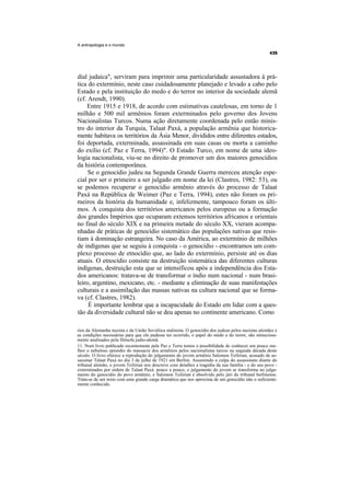 A antropologia e o mundo




dial judaica", serviram para imprimir uma particularidade assustadora à prá-
tica do extermínio, neste caso cuidadosamente planejado e levado a cabo pelo
Estado e pela instituição do medo e do terror no interior da sociedade alemã
(cf. Arendt, 1990).
    Entre 1915 e 1918, de acordo com estimativas cautelosas, em torno de 1
milhão e 500 mil armênios foram exterminados pelo governo dos Jovens
Nacionalistas Turcos. Numa ação diretamente coordenada pelo então minis-
tro do interior da Turquia, Talaat Paxá, a população armênia que historica-
mente habitava os territórios da Ásia Menor, divididos entre diferentes estados,
foi deportada, exterminada, assassinada em suas casas ou morta a caminho
do exílio (cf. Paz e Terra, 1994)". O Estado Turco, em nome de uma ideo-
logia nacionalista, viu-se no direito de promover um dos maiores genocídios
da história contemporânea.
     Se o genocídio judeu na Segunda Grande Guerra mereceu atenção espe-
cial por ser o primeiro a ser julgado em nome da lei (Clastres, 1982: 53), ou
se podemos recuperar o genocídio armênio através do processo de Talaat
Paxá na República de Weimer (Paz e Terra, 1994), estes não foram os pri-
meiros da história da humanidade e, infelizmente, tampouco foram os últi-
mos. A conquista dos territórios americanos pelos europeus ou a formação
dos grandes Impérios que ocuparam extensos territórios africanos e orientais
no final do século XIX e na primeira metade do século XX, vieram acompa-
nhadas de práticas de genocídio sistemático das populações nativas que resis-
tiam à dominação estrangeira. No caso da América, ao extermínio de milhões
de indígenas que se seguiu à conquista - o genocídio - encontramos um com-
plexo processo de etnocídio que, ao lado do extermínio, persiste até os dias
atuais. O etnocídio consiste na destruição sistemática das diferentes culturas
indígenas, destruição esta que se intensificou após a independência dos Esta-
dos americanos: tratava-se de transformar o índio num nacional - num brasi-
leiro, argentino, mexicano, etc. - mediante a eliminação de suas manifestações
culturais e a assimilação das massas nativas na cultura nacional que se forma-
va (cf. Clastres, 1982).
     É importante lembrar que a incapacidade do Estado em lidar com a ques-
tão da diversidade cultural não se deu apenas no continente americano. Como

rios da Alemanha nazista e da União Soviética stalinista. O genocídio dos judeus pelos nazistas alemães e
as condições necessárias para que ele pudesse ter ocorrido, o papel do medo e do terror, são minuciosa-
mente analisados pela filósofa judio-alemã.
11. Num livro publicado recentemente pela Paz e Terra temos a possibilidade de conhecer um pouco me-
lhor o nebuloso episódio do massacre dos armênios pelos nacionalistas turcos na segunda década deste
século. O livro oferece a reprodução do julgamento do jovem armênio Salomon Teilirian, acusado de as-
sassinar Talaat Paxá no dia 3 de julho de 1921 em Berlim. Assumindo a culpa do assassinato diante do
tribunal alemão, o jovem Teilirian nos descreve com detalhes a tragédia da sua família - e do seu povo -
exterminados por ordem de Talaat Paxá: pouco a pouco, o julgamento do jovem se transforma no julga-
mento do genocídio do povo armênio, e Salomon Teilirian é absolvido pelo júri do tribunal berlinense.
Trata-se de um texto com uma grande carga dramática que nos aproxima de um genocídio não o suficiente-
mente conhecido.
 
