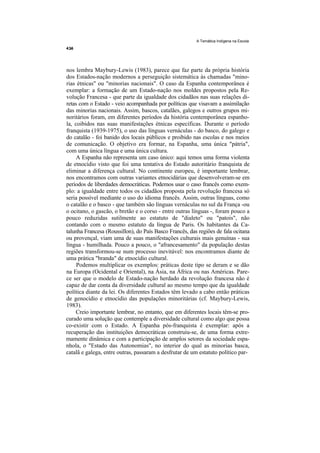 A Temática Indígena na Escola




nos lembra Maybury-Lewis (1983), parece que faz parte da própria história
dos Estados-nação modernos a perseguição sistemática às chamadas "mino-
rias étnicas" ou "minorias nacionais". O caso da Espanha contemporânea é
exemplar: a formação de um Estado-nação nos moldes propostos pela Re-
volução Francesa - que parte da igualdade dos cidadãos nas suas relações di-
retas com o Estado - veio acompanhada por políticas que visavam a assimilação
das minorias nacionais. Assim, bascos, catalães, galegos e outros grupos mi-
noritários foram, em diferentes períodos da história contemporânea espanho-
la, coibidos nas suas manifestações étnicas específicas. Durante o período
franquista (1939-1975), o uso das línguas vernáculas - do basco, do galego e
do catalão - foi banido dos locais públicos e proibido nas escolas e nos meios
de comunicação. O objetivo era formar, na Espanha, uma única "pátria",
com uma única língua e uma única cultura.
     A Espanha não representa um caso único: aqui temos uma forma violenta
de etnocídio visto que foi uma tentativa do Estado autoritário franquista de
eliminar a diferença cultural. No continente europeu, é importante lembrar,
nos encontramos com outras variantes etnocidárias que desenvolveram-se em
períodos de liberdades democráticas. Podemos usar o caso francês como exem-
plo: a igualdade entre todos os cidadãos proposta pela revolução francesa só
seria possível mediante o uso do idioma francês. Assim, outras línguas, como
o catalão e o basco - que também são línguas vernáculas no sul da França -ou
o ocitano, o gascão, o bretão e o corso - entre outras línguas -, foram pouco a
pouco reduzidas sutilmente ao estatuto de "dialeto" ou "patois", não
contando com o mesmo estatuto da língua de Paris. Os habitantes da Ca-
talunha Francesa (Roussillon), do País Basco Francês, das regiões de fala ocitana
ou provençal, viam uma de suas manifestações culturais mais genuínas - sua
língua - humilhada. Pouco a pouco, o "afrancesamento" da população destas
regiões transformou-se num processo inevitável: nos encontramos diante de
uma prática "branda" de etnocídio cultural.
     Podemos multiplicar os exemplos: práticas deste tipo se deram e se dão
na Europa (Ocidental e Oriental), na Ásia, na África ou nas Américas. Pare-
ce ser que o modelo de Estado-nação herdado da revolução francesa não é
capaz de dar conta da diversidade cultural ao mesmo tempo que da igualdade
política diante da lei. Os diferentes Estados têm levado a cabo então práticas
de genocídio e etnocídio das populações minoritárias (cf. Maybury-Lewis,
1983).
    Creio importante lembrar, no entanto, que em diferentes locais têm-se pro-
curado uma solução que contemple a diversidade cultural como algo que possa
co-existir com o Estado. A Espanha pós-franquista é exemplar: após a
recuperação das instituições democráticas construiu-se, de uma forma extre-
mamente dinâmica e com a participação de amplos setores da sociedade espa-
nhola, o "Estado das Autonomias", no interior do qual as minorias basca,
catalã e galega, entre outras, passaram a desfrutar de um estatuto político par-
 