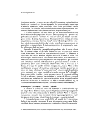 A antropologia e o mundo




ticular que permite e promove a expressão pública das suas particularidades
lingüísticas e culturais. As línguas vernáculas são agora ensinadas nas escolas
e possuem importantes meios de difusão, como rádios, periódicos e canais
de televisão, e as minorias nacionais estão devidamente representadas no par-
lamento espanhol bem como contam com suas próprias instituições.
     O exemplo espanhol é um entre outros que nos permitem vislumbrar num
futuro não muito longínquo uma máquina estatal que respeite e promova as
particularidades étnicas e culturais. Ao lado dele temos, no entanto, casos trá-
gicos, como o da antiga Iugoslávia: na Bósnia encontramos práticas próximas
ao genocídio, como a da "limpeza étnica", promovida tanto por sérvios (cris-
tãos ortodoxos), croatas (católicos) e bósnios (muçulmanos), que consiste no
extermínio ou na deportação de indivíduos membros de grupos que há sécu-
los habitam um dado território.
     Exemplos de genocídio e etnocídio deixam clara a idéia de que a cultura
foi e é um dos campos privilegiados do conflito entre os povos pelo menos
desde a descoberta da América. Nos primeiros séculos da Era Moderna, a
retórica era, no caso da América, religiosa: tratava-se de trazer os índios e os
africanos para a verdadeira fé; o recurso era a escravidão ou o extermínio. A
formação dos Estados-nação correspondeu a um longo processo que culminou
com a revolução francesa, onde a retórica da igualdade diante da lei inibia a
comunidade étnica como instituição intermediária entre o indivíduo e o
Estado. O avanço dos grandes Impérios europeus na Ásia e na África se deu
paralelamente ao desenvolvimento de uma retórica científica que dividia os
povos em "raças inferiores" e "raças superiores": a incorporação forçada dos
povos exóticos à nova ordem mundial se fez então em nome da "civilização".
Esta mesma retórica científica e racista levou aos campos de extermínio milhões
de judeus, ciganos e eslavos. Na atualidade, o rechaço à diferença cultural
tem provocado situações não menos preocupantes, como as manifestações
xenófobas recorrentes na atualidade em todo o mundo ocidental ou os
diferentes fundamentalismos religiosos e culturais do mundo contemporâneo12.

O Avanço do Ocidente e a Dinâmica Cultural
    A temática da cultura nos coloca um problema: as culturas mudam, seja
em função de sua dinâmica interna, seja em função de diferentes tipos de pressão
exterior. Como lidar com a questão da dinâmica cultural? Antes de procurar-
mos precisar o conceito, creio importante retomar algumas perspectivas a partir
das quais a Antropologia interpretou a diversidade e a mudança cultural.
    A Antropologia nasceu, no século XIX, sob a égide do Evolucionismo
Cultural, que supunha a existência de uma única marcha no progresso da hu-
manidade, à qual todos os povos estariam condenados. O final desta marcha


12. Sobre o fundamentalismo cultural no contexto europeu ver o interessante artigo de Verena Stolke (1993).
 