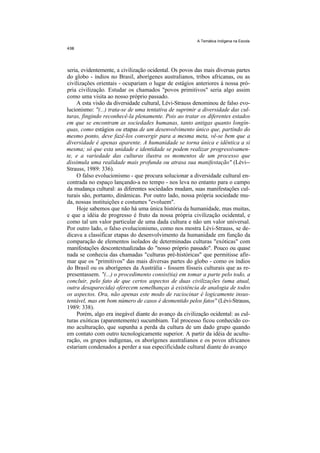 A Temática Indígena na Escola




seria, evidentemente, a civilização ocidental. Os povos das mais diversas partes
do globo - índios no Brasil, aborígenes australianos, tribos africanas, ou as
civilizações orientais - ocupariam o lugar de estágios anteriores à nossa pró-
pria civilização. Estudar os chamados "povos primitivos" seria algo assim
como uma visita ao nosso próprio passado.
    A esta visão da diversidade cultural, Lévi-Strauss denominou de falso evo-
lucionismo: "(...) trata-se de uma tentativa de suprimir a diversidade das cul-
turas, fingindo reconhecê-la plenamente. Pois ao tratar os diferentes estados
em que se encontram as sociedades humanas, tanto antigas quanto longín-
quas, como estágios ou etapas de um desenvolvimento único que, partindo do
mesmo ponto, deve fazê-los convergir para a mesma meta, vê-se bem que a
diversidade é apenas aparente. A humanidade se torna única e idêntica a si
mesma; só que esta unidade e identidade se podem realizar progressivamen-
te, e a variedade das culturas ilustra os momentos de um processo que
dissimula uma realidade mais profunda ou atrasa sua manifestação" (Lévi--
Strauss, 1989: 336).
     O falso evolucionismo - que procura solucionar a diversidade cultural en-
contrada no espaço lançando-a no tempo - nos leva no entanto para o campo
da mudança cultural: as diferentes sociedades mudam, suas manifestações cul-
turais são, portanto, dinâmicas. Por outro lado, nossa própria sociedade mu-
da, nossas instituições e costumes "evoluem".
     Hoje sabemos que não há uma única história da humanidade, mas muitas,
e que a idéia de progresso é fruto da nossa própria civilização ocidental, e
como tal um valor particular de uma dada cultura e não um valor universal.
Por outro lado, o falso evolucionismo, como nos mostra Lévi-Strauss, se de-
dicava a classificar etapas do desenvolvimento da humanidade em função da
comparação de elementos isolados de determinadas culturas "exóticas" com
manifestações descontextualizadas do "nosso próprio passado". Pouco ou quase
nada se conhecia das chamadas "culturas pré-históricas" que permitisse afir-
mar que os "primitivos" das mais diversas partes do globo - como os índios
do Brasil ou os aborígenes da Austrália - fossem fósseis culturais que as re-
presentassem. "(...) o procedimento consis(tia) em tomar a parte pelo todo, a
concluir, pelo fato de que certos aspectos de duas civilizações (uma atual,
outra desaparecida) oferecem semelhanças à existência de analogia de todos
os aspectos. Ora, não apenas este modo de raciocinar é logicamente insus-
tentável, mas em bom número de casos é desmentido pelos fatos'' (Lévi-Strauss,
1989: 338).
     Porém, algo era inegável diante do avanço da civilização ocidental: as cul-
turas exóticas (aparentemente) sucumbiam. Tal processo ficou conhecido co-
mo aculturação, que supunha a perda da cultura de um dado grupo quando
em contato com outro tecnologicamente superior. A partir da idéia de acultu-
ração, os grupos indígenas, os aborígenes australianos e os povos africanos
estariam condenados a perder a sua especificidade cultural diante do avanço
 