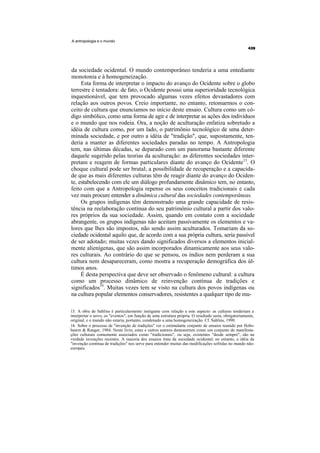 A antropologia e o mundo




da sociedade ocidental. O mundo contemporâneo tenderia a uma entediante
monotonia e à homogeneização.
     Esta forma de interpretar o impacto do avanço do Ocidente sobre o globo
terrestre é tentadora: de fato, o Ocidente possui uma superioridade tecnológica
inquestionável, que tem provocado algumas vezes efeitos devastadores com
relação aos outros povos. Creio importante, no entanto, retomarmos o con-
ceito de cultura que enunciamos no início deste ensaio. Cultura como um có-
digo simbólico, como uma forma de agir e de interpretar as ações dos indivíduos
e o mundo que nos rodeia. Ora, a noção de aculturação enfatiza sobretudo a
idéia de cultura como, por um lado, o patrimônio tecnológico de uma deter-
minada sociedade, e por outro a idéia de "tradição", que, supostamente, ten-
deria a manter as diferentes sociedades paradas no tempo. A Antropologia
tem, nas últimas décadas, se deparado com um panorama bastante diferente
daquele sugerido pelas teorias da aculturação: as diferentes sociedades inter-
pretam e reagem de formas particulares diante do avanço do Ocidente13. O
choque cultural pode ser brutal; a possibilidade de recuperação e a capacida-
de que as mais diferentes culturas têm de reagir diante do avanço do Ociden-
te, estabelecendo com ele um diálogo profundamente dinâmico tem, no entanto,
feito com que a Antropologia repense os seus conceitos tradicionais e cada
vez mais procure entender a dinâmica cultural das sociedades contemporâneas.
     Os grupos indígenas têm demonstrado uma grande capacidade de resis-
tência na reelaboração contínua do seu patrimônio cultural a partir dos valo-
res próprios da sua sociedade. Assim, quando em contato com a sociedade
abrangente, os grupos indígenas não aceitam passivamente os elementos e va-
lores que lhes são impostos, não sendo assim aculturados. Tomariam da so-
ciedade ocidental aquilo que, de acordo com a sua própria cultura, seria passível
de ser adotado; muitas vezes dando significados diversos a elementos inicial-
mente alienígenas, que são assim incorporados dinamicamente aos seus valo-
res culturais. Ao contrário do que se pensou, os índios nem perderam a sua
cultura nem desapareceram, como mostra a recuperação demográfica dos úl-
timos anos.
     É desta perspectiva que deve ser observado o fenômeno cultural: a cultura
como um processo dinâmico de reinvenção contínua de tradições e
significados14. Muitas vezes tem se visto na cultura dos povos indígenas ou
na cultura popular elementos conservadores, resistentes a qualquer tipo de mu-

13. A obra de Sahlins é particularmente instigante com relação a este aspecto: as culturas tenderiam a
interpretar o novo, os "eventos", em função de uma estrutura própria. O resultado seria, obrigatoriamente,
original, e o mundo não estaria, portanto, condenado a uma homogeneização. Cf. Sahlins, 1990.
14. Sobre o processo de "invenção de tradições" ver o estimulante conjunto de ensaios reunido por Hobs-
bawm & Ranger, 1984. Neste livro, estes e outros autores demonstram como um conjunto de manifesta-
ções culturais comumente associados como "tradicionais", ou seja, existentes "desde sempre", são na
verdade invenções recentes. A maioria dos ensaios trata da sociedade ocidental; no entanto, a idéia da
"invenção contínua de tradições" nos serve para entender muitas das modificações sofridas no mundo não-
europeu.
 