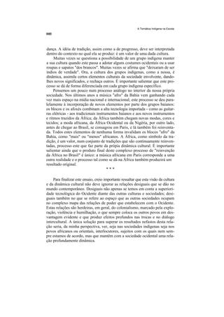 A Temática Indígena na Escola




dança. A idéia de tradição, assim como a de progresso, deve ser interpretada
dentro do contexto no qual ela se produz: é um valor de uma dada cultura.
     Muitas vezes se questiona a possibilidade de um grupo indígena manter
a sua cultura quando este passa a adotar alguns costumes ocidentais ou a usar
roupas e sapatos "dos brancos". Muitas vezes se afirma que "deixaram de ser
índios de verdade". Ora, a cultura dos grupos indígenas, como a nossa, é
dinâmica, assimila certos elementos culturais da sociedade envolvente, dando-
lhes novos significados, e rechaça outros. É importante salientar que este pro-
cesso se dá de forma diferenciada em cada grupo indígena específico.
     Pensemos um pouco num processo análogo no interior da nossa própria
sociedade. Nos últimos anos a música "afro" da Bahia vem ganhando cada
vez mais espaço na mídia nacional e internacional; este processo se deu para-
lelamente à incorporação de novos elementos por parte dos grupos baianos:
os blocos e os afoxés combinam a alta tecnologia importada - como as guitar-
ras elétricas - aos tradicionais instrumentos baianos e aos novos instrumentos
e ritmos trazidos da África; da África também chegam novas modas, cores e
tecidos; a moda africana, da África Ocidental ou da Nigéria, por outro lado,
antes de chegar ao Brasil, se consagrou em Paris, e lá também foi reinventa-
da. Todos estes elementos de nenhuma forma invalidam os blocos "afro" da
Bahia, como "mais" ou "menos" africanos. A África, como símbolo da tra-
dição, é um valor, num conjunto de tradições que são continuamente reinven-
tadas, processo este que faz parte da própia dinâmica cultural. É importante
salientar ainda que o produto final deste complexo processo de "reinvenção
da África no Brasil" é único: a música africana em Paris corresponde a uma
outra realidade e o processo tal como se dá na África também produzirá um
resultado original.
                                       ***

    Para finalizar este ensaio, creio importante ressaltar que esta visão da cultura
e da dinâmica cultural não deve ignorar as relações desiguais que se dão no
mundo contemporâneo. Desiguais não apenas se temos em conta a superiori-
dade tecnológica do Ocidente diante das outras culturas e sociedades; desi-
guais também no que se refere ao espaço que as outras sociedades ocupam
no complexo mapa das relações de poder que estabelecem com o Ocidente.
Estas relações são herdeiras, em geral, do colonialismo, marcado pela explo-
ração, violência e humilhação, o que sempre coloca os outros povos em des-
vantagem evidente e que produz efeitos profundos nas trocas e no diálogo
intercultural. A única solução para superar os resultados nefastos desta rela-
ção seria, da minha perspectiva, ver, seja nas sociedades indígenas seja nos
povos africanos ou orientais, interlocutores, sujeitos com os quais nem sem-
pre estamos de acordo, mas que mantêm com a sociedade ocidental uma rela-
ção profundamente dinâmica.
 