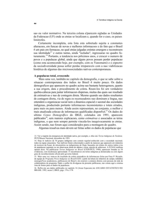 A Temdtica Indtgena na Escola




sao ou valor normativo. Na terceira coluna a'parecem sigladas as Unidades
da Federacao (UF) onde as etnias se localizam e, quando for o caso, os paises
limitrofes.
     Certamente incompleta, esta lista esta sobretudo sujeita a constantes
alteracoes, em funcao de novas e melhores informacoes e do fato que o Brasil
6 urn pais em formacao, no qual etnias julgadas extintas emergem e reconstroem
sua identidade13 e outras tantas, ainda "isoladas", ingressarao no quadro fu-
turamente.14 Portanto, a tendencia nos pr6ximos anos, e crescer o numero de
povos e a populacao global, ainda que alguns povos possam perder populacao
(como esta acontecendo hoje, por exemplo, com os Yanomami) e o espectro
da sociodiversidade possa sofrer perdas irreparaveis com a nao viabilizacao
histdrica de algumas das microssociedades nativas contemporaneas.

A populacao total, crescendo
     Mais uma vez, tambdm no capitulo da demografia, o que se sabe sobre a
situacao contemporanea dos indios no Brasil 6 muito pouco. Os dados
demograficos que aparecem no quadro acima sao bastante heterogeneos, quanto
a sua origem, data e procedimento de coleta. Reuni-los foi urn verdadeiro
quebra-cabecas para juntar informacoes dispersas, muitas das quais sao resultado
de estimativas e nao de contagem direta. Mesmo quando sao dados resultantes
de contagem direta, via de regra os recenseadores nao dominam a lingua, nao
entendem a organizacao social nem a dinamica espacial e sazonal das sociedades
indigenas, produzindo portanto informacoes inconsistentes e totais errados,
para mais ou para menos. Ainda assim representam, no conjunto, a melhor e
mais atualizada colecao de informacoes qualificadas disponfvel.15 Os dados do
ultimo Censo Demogrdfico do IBGE, coletados em 1991, aparecem
publicados16, sem maiores explicacoes, como estimativas e associados as terras
indigenas, o que nem sempre permite vincula-los inequivocamente as etnias.
Assim sendo, nao foram aqui considerados para a montagem do quadro.
     Algumas ressalvas mais devem ser feitas sobre os dados de populacao que

13. Ver a respeito da emergencia de identidade nativa, por exemplo, o Atlas das Terras Indigenas do Nordeste,
PETI/Museu Nacional, dezembro de 1993.
14. Hoje hi indicios de 54 grupos indfgenas sem contain regular/conhecido com a sociedade nacional,
todos na regiao amazonica. Tais indi'cios foram colecionados a partir de mencoes que aparecem em relatorios
de tecnicos da Funai, de missionirios ou indigenistas de Ongs, baseados em relates de outros indios e/ou
de populacoes regionais ou em observacao direta de aldeias e rocas, atravds de sobrevoos. A FUNAI confirma
apenas doze. Na publicacao Terras Indigenas no Brasil (CEDI/PETI, 1990), aparecem listadas as 54
evidencias, com localizacao aproximada: 31 encontram-se em terras indigenas ja demarcadas ou com algum
grau de reconhecimento oficial pelo governo federal.
15. Mais uma vez, trata-se do resultado da coleta sistem&ica de informacoes feitas por Fany P. Ricardo,
da equipe do Programa Povos Indigenas no Brasil/CEDI, a partir da leitura de relatorios de campo, trabalhos
monograTicos academicos, publicacoes do Brasil e do exterior e contatos diretos com pessoas da rede de
colaboradores do programa. Dado o carfter de divulgacao da presente publicacao, nao consta aqui a extensa
iista de fontes para os dados de populacao.
16. Refiro-me aos dados publicados no capitulo 14 (Areas Especiais) do ANUARIO ESTATISTICO DO
BRASIL 1992, secao I, IBGE, pigs. 176 a 178.
 