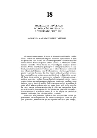 18
                   SOCIEDADES INDÍGENAS:
                  INTRODUÇÃO AO TEMA DA
                   DIVERSIDADE CULTURAL


         ANTONELLA MARIA IMPERATRIZ TASSINARI




     Há um movimento recente de busca de informações atualizadas e emba-
sadas a respeito das populações indígenas brasileiras, especialmente da parte
dos professores e das escolas. Os educadores percebem o contraste existente
entre o material didático disponível sobre o assunto e as informações cotidia-
namente veiculadas sobre a atuação dos povos indígenas no cenário político
nacional. Mesmo tratando estas populações de forma preconceituosa ou idea-
lizada, os noticiários acabam revelando que os índios são nossos contemporâ-
neos e fazem parte de nosso país. Dividem conosco o território, participam o
quanto podem da elaboração das leis, elegem candidatos, sofrem ao nosso
lado com os efeitos de uma economia desestabilizada ou da poluição ambien-
tal. Desta forma, ensinar aos alunos sobre a situação política, econômica e
social do nosso país, é também fornecer-lhes informações mais corretas e menos
preconceituosas a respeito dos povos indígenas. Igualmente, trabalhar o tema
indígena com os alunos é também fazê-los conhecer melhor a realidade do
país e refletir sobre a nação que almejam para o futuro. Mais ainda, um traba-
lho com a questão indígena permite tratar da crítica aos preconceitos, desen-
volver a aceitação daqueles que não são iguais a nós, e exercitar o respeito à
diferença em geral, seja ela de gênero, de cor, de religião, de constituição
física ou, como neste caso, a diferença étnica e cultural.
     Neste texto, será justamente a partir do tema da diversidade cultural que
pretendemos traçar um panorama das sociedades indígenas. Como em qual-
quer "panorama", na medida em que privilegiamos uma visão geral e ampla,
 