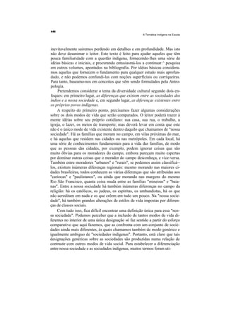 A Temática Indígena na Escola




inevitavelmente sairemos perdendo em detalhes e em profundidade. Mas isto
não deve desanimar o leitor. Este texto é feito para ajudar aqueles que têm
pouca familiaridade com a questão indígena, fornecendo-lhes uma série de
idéias básicas e iniciais, e procurando entusiasmá-los a continuar.^ pesquisa
em outros volumes, apontados na bibliografia. Por idéias básicas considera-
mos aquelas que fornecem o fundamento para qualquer estudo mais aprofun-
dado, e não podemos confundi-las com noções superficiais ou corriqueiras.
Para tanto, baseamo-nos em conceitos que vêm sendo formulados pela Antro-
pologia.
     Pretendemos considerar o tema da diversidade cultural segundo dois en-
foques: em primeiro lugar, as diferenças que existem entre as sociedades dos
índios e a nossa sociedade e, em segundo lugar, as diferenças existentes entre
os próprios povos indígenas.
     A respeito do primeiro ponto, precisamos fazer algumas considerações
sobre os dois modos de vida que serão comparados. O leitor poderá trazer à
mente idéias sobre seu próprio cotidiano: sua casa, sua rua, o trabalho, a
igreja, o lazer, os meios de transporte; mas deverá levar em conta que este
não é o único modo de vida existente dentro daquilo que chamamos de "nossa
sociedade". Há as famílias que moram no campo, em vilas próximas do mar,
e há aquelas que residem nas cidades ou nas metrópoles. Em cada local, há
uma série de conhecimentos fundamentais para a vida das famílias, de modo
que as pessoas das cidades, por exemplo, podem ignorar coisas que são
muito óbvias para os moradores do campo, embora pareçam muito espertas
por dominar outras coisas que o morador do campo desconheça, e vice-versa.
Também entre moradores "urbanos" e "rurais", se podemos assim classificá--
los, existem inúmeras diferenças regionais: mesmo morando nas maiores ci-
dades brasileiras, todos conhecem as várias diferenças que são atribuídas aos
"cariocas" e "paulistanos", ou ainda que morando nas margens do mesmo
Rio São Francisco, quanta coisa muda entre as famílias "mineiras" e "baia-
nas". Entre a nossa sociedade há também inúmeras diferenças no campo da
religião: há os católicos, os judeus, os espíritas, os umbandistas, há os que
não acreditam em nada e os que crêem em tudo um pouco. Na "nossa socie-
dade", há também grandes alterações de estilos de vida impostas por diferen-
ças de classes sociais.
     Com tudo isso, fica difícil encontrar uma definição única para essa "nos-
sa sociedade". Podemos perceber que a inclusão de tantos modos de vida di-
ferentes no interior de uma única designação só faz sentido a partir do esforço
comparativo que aqui fazemos, que as confronta com um conjunto de socie-
dades ainda mais diferentes, às quais chamamos também de modo genérico e
igualmente ambíguo de "sociedades indígenas". Portanto, está claro que tais
designações genéricas sobre as sociedades são produzidas numa relação de
contraste com outros modos de vida social. Para estabelecer a diferenciação
entre nossa sociedade e as sociedades indígenas, muitos termos foram uti-
 