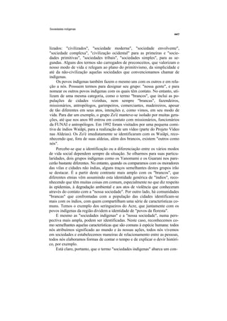 Sociedades indígenas




lizados: "civilizados", "sociedade moderna", "sociedade envolvente",
"sociedade complexa", "civilização ocidental" para as primeiras e "socie-
dades primitivas", "sociedades tribais", "sociedades simples", para as se-
gundas. Alguns dos termos são carregados de preconceitos, que valorizam o
nosso modo de vida e relegam ao plano do primitivismo, da simplicidade e
até da não-civilização aquelas sociedades que convencionamos chamar de
indígenas.
     Os povos indígenas também fazem o mesmo uns com os outros e em rela-
ção a nós. Possuem termos para designar seu grupo: "nossa gente", e para
nomear os outros povos indígenas com os quais têm contato. No entanto, uti-
lizam de uma mesma categoria, como o termo "brancos", que inclui as po-
pulações de cidades vizinhas, nem sempre "brancas", fazendeiros,
missionários, antropólogos, garimpeiros, comerciantes, madeireiros, apesar
de tão diferentes em seus atos, intenções e, como vimos, em seu modo de
vida. Para dar um exemplo, o grupo Zo'é manteve-se isolado por muitas gera-
ções, até que nos anos 80 entrou em contato com missionários, funcionários
da FUNAI e antropólogos. Em 1992 foram visitados por uma pequena comi-
tiva de índios Waiãpi, para a realização de um vídeo (parte do Projeto Vídeo
nas Aldeias). Os Zo'é imediatamente se identificaram com os Waiãpi, reco-
nhecendo que, fora de suas aldeias, além dos brancos, existem "outros como
nós".
     Percebe-se que a identificação ou a diferenciação entre os vários modos
de vida social dependem sempre da situação. Se olharmos para suas particu-
laridades, dois grupos indígenas como os Yanomami e os Guarani nos pare-
cerão bastante diferentes. No entanto, quando os comparamos com os moradores
das vilas e cidades não índias, alguns traços semelhantes destes grupos irão
se destacar. É a partir deste contraste mais amplo com os "brancos", que
diferentes etnias vêm assumindo esta identidade genérica de "índios", reco-
nhecendo que têm muitas coisas em comum, especialmente no que diz respeito
às epidemias, à degradação ambiental e aos atos de violência que conheceram
através do contato com a "nossa sociedade". Por outro lado, há comunidades
"brancas" que confrontadas com a população das cidades identificam-se
mais com os índios, com quem compartilham uma série de características co-
muns. Temos o exemplo dos seringueiros do Acre, que juntamente com os
povos indígenas da região dividem a identidade de "povos da floresta".
     E mesmo as "sociedades indígenas" e a "nossa sociedade", numa pers-
pectiva mais ampla, podem ser identificadas. Neste caso, reconhecemos co-
mo semelhantes aquelas características que são comuns à espécie humana: todos
nós atribuímos significado ao mundo e às nossas ações, todos nós vivemos
em sociedades e estabelecemos maneiras de relacionamento entre as pessoas,
todos nós elaboramos formas de contar o tempo e de explicar o devir históri-
co, por exemplo.
     Está claro, portanto, que o termo "sociedades indígenas" abarca um con-
 