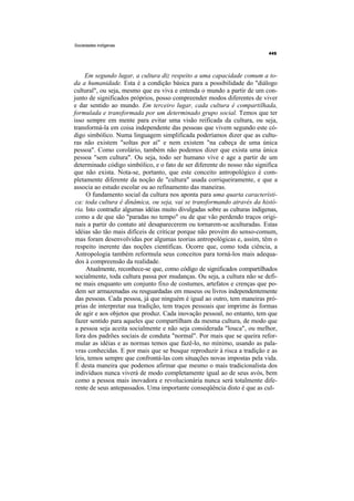 Sociedades indígenas




     Em segundo lugar, a cultura diz respeito a uma capacidade comum a to-
da a humanidade. Esta é a condição básica para a possibilidade do "diálogo
cultural", ou seja, mesmo que eu viva e entenda o mundo a partir de um con-
junto de significados próprios, posso compreender modos diferentes de viver
e dar sentido ao mundo. Em terceiro lugar, cada cultura é compartilhada,
formulada e transformada por um determinado grupo social. Temos que ter
isso sempre em mente para evitar uma visão reificada da cultura, ou seja,
transformá-la em coisa independente das pessoas que vivem segundo este có-
digo simbólico. Numa linguagem simplificada poderíamos dizer que as cultu-
ras não existem "soltas por aí" e nem existem "na cabeça de uma única
pessoa". Como corolário, também não podemos dizer que exista uma única
pessoa "sem cultura". Ou seja, todo ser humano vive e age a partir de um
determinado código simbólico, e o fato de ser diferente do nosso não significa
que não exista. Nota-se, portanto, que este conceito antropológico é com-
pletamente diferente da noção de "cultura" usada corriqueiramente, e que a
associa ao estudo escolar ou ao refinamento das maneiras.
      O fundamento social da cultura nos aponta para uma quarta característi-
 ca: toda cultura é dinâmica, ou seja, vai se transformando através da histó-
 ria. Isto contradiz algumas idéias muito divulgadas sobre as culturas indígenas,
 como a de que são "paradas no tempo" ou de que vão perdendo traços origi-
 nais a partir do contato até desaparecerem ou tornarem-se aculturadas. Estas
 idéias são tão mais difíceis de criticar porque não provém do senso-comum,
 mas foram desenvolvidas por algumas teorias antropológicas e, assim, têm o
 respeito inerente das noções científicas. Ocorre que, como toda ciência, a
 Antropologia também reformula seus conceitos para torná-los mais adequa-
 dos à compreensão da realidade.
      Atualmente, reconhece-se que, como código de significados compartilhados
 socialmente, toda cultura passa por mudanças. Ou seja, a cultura não se defi-
 ne mais enquanto um conjunto fixo de costumes, artefatos e crenças que po-
 dem ser armazenadas ou resguardadas em museus ou livros independentemente
 das pessoas. Cada pessoa, já que ninguém é igual ao outro, tem maneiras pró-
 prias de interpretar sua tradição, tem traços pessoais que imprime às formas
 de agir e aos objetos que produz. Cada inovação pessoal, no entanto, tem que
 fazer sentido para aqueles que compartilham da mesma cultura, de modo que
 a pessoa seja aceita socialmente e não seja considerada "louca", ou melhor,
 fora dos padrões sociais de conduta "normal". Por mais que se queira refor-
 mular as idéias e as normas temos que fazê-lo, no mínimo, usando as pala-
 vras conhecidas. E por mais que se busque reproduzir à risca a tradição e as
 leis, temos sempre que confrontá-las com situações novas impostas pela vida.
 É desta maneira que podemos afirmar que mesmo o mais tradicionalista dos
 indivíduos nunca viverá de modo completamente igual ao de seus avós, bem
 como a pessoa mais inovadora e revolucionária nunca será totalmente dife-
 rente de seus antepassados. Uma importante conseqüência disto é que as cul-
 