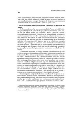 A Temática Indfgena na Escola




turas, ao passarem por transformações, continuam diferentes umas das outras.
Não existe uma história única a ser trilhada por todos os povos e, por isso, se
uma sociedade indígena passa por alterações, ela não precisa necessariamente
mudar no sentido da nossa sociedade e tornar-se "igual a nós".
 Como as sociedades indígenas organizam o mundo e se organizam no
 mundo
     Se fôssemos desenvolver uma caracterização da "nossa sociedade", iría-
mos proceder a partir da separação do que podemos chamar de as várias esfe-
ras da vida social. Sejam elas: economia, política, educação, religião,
organização social, entre outras. Estas esferas, na nossa sociedade, encontram-se
relativamente separadas uma das outras, algumas até correspondendo a ra-
mos específicos das ciências ou tendo seu lugar na divisão dos Ministérios
do Estado. Por isso podemos dizer que na nossa sociedade ocorre a fragmen-
tação das esferas da vida social. A pessoa que vai ao trabalho, por exemplo,
não deverá agir como pai ou como mãe, como membro de sua família ou de
um grupo religioso. Demanda-se que aja exclusivamente como profissional e
pode ser até que seja obrigado a seguir uma ética do trabalho que contradiga,
por exemplo, sua moral religiosa ou seus sentimentos em relação aos fa-
miliares.
    O mesmo não ocorre nas sociedades indígenas. As várias esferas da vida
social encontram-se imbricadas de tal forma que nunca podemos analisá-las
isoladamente. Uma atitude que poderíamos considerar meramente econômi-
ca, como a derrubada da mata para a plantação da roça, exige uma série de
cuidados de ordem sobrenatural e articula um conjunto de contatos e obriga-
ções sociais e políticas. Sendo assim, nossa tentativa de fazer uma caracteri-
zação das sociedades indígenas encontra logo esta dificuldade: não podemos
atingir a dimensão de totalidade que caracteriza a vida social dos povos indí-
genas a partir da nossa forma linear de escrita que divide os fenômenos em
suas várias partes para descrevê-lo. Por isso, ao acompanhar os vários tópi-
cos que exporemos a seguir, o leitor deverá sempre lembrar que estes
encontram-se imbricados uns nos outros e que são aspectos de um mesmo e
único processo: o da reprodução material e simbólica da vida social1.
    Enquanto para a compreensão da nossa sociedade são adequados os te-
mas economia, política, religião, outros termos podem ser mais explicativos
para as sociedades indígenas. Sugerimos aqui utilizar tópicos que abordam as
relações que os índios estabelecem com a natureza, com o mundo sobrena-
tural e com a sociedade, termos que aparecem em muitos dos estudos sobre


1. Caracterizações mais completas das sociedades indígenas podem ser encontradas nos seguintes volumes
apresentados na bibliografia: Mellati (1983), Ramos (1986), Lopes da Silva (1988) capítulo 3. Se o leitor
se interessar em ilustrar esta caracterização geral com alguns exemplos concretos de sociedades indígenas,
sugerimos as monografias também apresentadas na bibliografia: Maybury-Lewis (1984), Vidal (1977) e
Viveiros de Castro (1992).
 