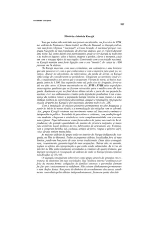 Sociedades indígenas




                             História e história Karajá

        Sem que tenha sido noticiado nos jornais ou televisão, em fevereiro de 1994,
   nas aldeias de Fontoura e Santa Isabel, na Ilha do Bananal, os Karajá realiza-
   ram sua festa religiosa ' 'nacional'', a Casa Grande. E nacional porque con-
   grega boa parte de sua população, de diversas aldeias, que se reúnem durante
   uma noite. Lá, como dizem seus participantes, pode-se ver Karajá de todo tipo
   e de todos os lugares: altos e baixos, magros e gordos, claros e morenos, cada
   um com o sotaque típico de sua região. Convivendo com a sociedade nacional,
   os Karajá mantêm uma forte ligação com o seu "mundo", de cerca de 1600
   pessoas em 14 aldeias.
        Os Karajá marcam, com suas cerimônias, um calendário e uma história
   que têm pouco a ver com a que conhecemos e com a maneira pela qual nós os
   vemos. Apesar do alcoolismo, da tuberculose, da perda de terras, os Karajá
   estão longe de considerarem-se perdedores. Chegaram ao território onde es-
   tão, conquistando-o aos povos que o ocupavam. Vieram do norte, do baixo Ara-
   guaia, antes de 1.500. Sua expansão rumo sul, pelo eixo do Araguaia, levou-os
   até seu alto curso. Aí foram encontrados no séc. XVII e XVIII pelas expedições
   escravagistas paulistas que os fizeram retroceder para o médio curso do Ara-
   guaia. Aceitaram a paz no final desse último século e parte de sua população
   aceitou viver nos aldeamentos criados pela legislação pombalina. Com a mu-
   dança da política reinol, a população karajá retorna às suas praias e a uma
   instável política de convivência descontínua, ataques e retaliações em pequena
   escala, de parte dos Karajá e dos nacionais, durante todo o séc. XIX.
        Com a instalação de núcleos pioneiros permanentes no alto Araguaia, a
   partir do início do nosso século, e a normalização das relações com os adventí-
   cios, grupos Karajá retomam seu movimento rumo sul, buscando comércio e
   independência política. Sociedade de pescadores e coletores, com produção agrí-
   cola modesta, chegaram a estabelecer certa complementaridade com a econo-
   mia regional. Especializaram-se como fornecedores de peixes no comércio local,
   produtores de grandes quantidades de mantas de pirarucu salgados, aviados
   pelo comércio local, práticos do rio, fabricantes de artesanato, etc. Compra-
   vam e compram farinha, sal, cachaça, artigos de ferro, roupas e gêneros agrí-
   colas de que sentem muita falta.
        As maiores aldeias do grupo estão no interior do Parque Indígena do Ara-
   guaia, na Ilha do Bananal. Todas as pequenas aldeias, localizadas fora de seus
   limites, perderam boa parte de suas terras tradicionais. Duas delas consegui-
   ram, recentemente, garantia legal de suas ocupações. Outras oito, no entanto,
   sofrem os efeitos da expropriação a que estão sendo submetidas. As terras do
   interior da Ilha estão totalmente arrendadas a criadores de quatro Estados, que
   impõem restrições à reocupação de aldeias de onde os Karajá foram expulsos
   nas décadas de 50 e 60.
        Os Karajá conseguiram sobreviver como grupo através de arranjos em es-
   truturas já existentes em suas sociedades. Sua "política interna" continua a ser
   feita da mesma forma: coligações de famílias extensas e parentelas formam
   facções que constantemente se redefinem. Não existem alinhamentos permanentes
   e nem chefias fortes. Boa parte do dinheiro do arrendamento das terras, atual-
   mente controlado pelas aldeias independentemente, ficam em poder das lide-
 