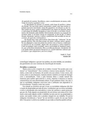 Sociedades indígenas




    de aquisição do sustento. Sucedâneos, como o assalariamento em massa, estão
    longe de resolver qualquer coisa.
        As dificuldades de sustento, no entanto, estão longe de quebrar o ânimo
   dos Karajá. Nas suas festas anuais representam o grupo como uma enorme ex-
   pedição guerreira marchando, numa fila gigantesca, em direção ao alto rio.
   Seus grupos de praça, grupos complementares que atuam em situações rituais
   e como grupo de trabalho, designam-se como os do alto e os de baixo. Os pri-
   meiros são formados pelas famílias historicamente pioneiras na ocupação do
   território atual; os de baixo vieram na retaguarda, no fim da fila. A cultura
   Karajá, claramente, valoriza e celebra o pioneirismo bem sucedido de seus an-
   cestrais, do qual são continuadores.
        Ser Karajá não é uma sobrevivência. Suas festas não ' 'sobraram " de um
   passado glorioso. Elas são feitas porque são atuais, celebram valores vigentes.
   Na sua adaptação a uma nova forma de convívio com os brancos, evidenciam-
   se aspectos de sua sociedade. Alguns lhes são positivos e outros negativos.
   Como em qualquer outra sociedade, sente-se necessidade de mudanças urgen-
   tes, que serão feitas lentamente. Mas a escolha que fizeram, claramente, foi
   a de mudar dentro da maneira Karajá de ser, a partir deformas culturais que
   já tinham e que adaptaram a um novo tempo.
                                                                 André A. Toral
                                                                    MARI-USP


cosmologias indígenas e que por isso podem, em certa medida, ser considera-
dos pertinentes aos seus sistemas de classificação do mundo.
Os índios e a natureza
    Muita coisa se diz a respeito de os índios viverem "de acordo com a na-
tureza" ou "naturalmente". Isto é errôneo e merece nossa atenção. Vivem os
índios, como todo ser humano, de acordo com sua cultura. Como vimos, não
existe, entre os seres-humanos, maneira natural, instintiva ou inata de interagir
com o meioambiente. Toda a ação humana altera o estado natural dos
materiais para melhor aproveitá-los e, assim, imprime à natureza as marcas
características de uma determinada cultura. O que podemos dizer, isto sim, é
que as sociedades indígenas convivem com o ambiente sem depredá-lo ir-
reversivelmente. Vejamos como isto ocorre.
    Em relação ao território em que vivem, as sociedades indígenas não têm
a noção de propriedade privada da terra. Lembremos que na nossa sociedade,
a terra é considerada uma mercadoria e como tal, pertence a quem possa pa-
gar por ela. Pode alguém ser proprietário de um terreno sem nunca tê-lo visto,
assim como pode alguém residir e trabalhar na terra sem ter sua propriedade e,
assim, sem poder contar com o produto integral de seu trabalho. Os povos
indígenas reconhecem a "posse" de um território a partir do uso que fazem
dele. Esta posse é coletiva na medida em que todas as famílias podem utilizar
 