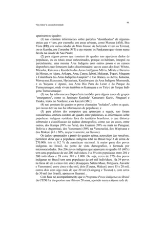 "Os (ndios" e a sociodiversidade




aparecem no quadro:
    (1) nao constam informacoes sobre parcelas "desaldeadas" de algumas
etnias que vivem, por exemplo, em areas urbanas, como Manaus (AM), Boa
Vista (RR), em varias cidades do Mato Grosso do Sul (onde vivem os Terena),
ou os Kamba, em Corumba (MT) e ate mesmo os Pankararu que vivem numa
favela na cidade de Sao Paulo;
    (2) para alguns povos que constam do quadro nao aparecem dados de
populacao, ou os totais estao subestimados, porque co-habitam, integral ou
parcialmente, uma mesma Area Indigena com outros povos e os censos
disponfveis nao fornecem dados discriminados: sao os casos dos Isse Witoto,
Miranha, Kaixana e Kambeba das Areas Indfgenas M£ria, Miratu e Barreira
da Missao, os Ajuru, Arikapu, Arua, Canoe, Jaboti, Makurap, Tupari, Mequem
e Columbiara das Areas Indigenas Guapore" e Rio Branco, os Xereu, Katuena,
Mawayana, Kaxuyana, Hyxkariana, Karafawyana da Area Indigena Nhamunda,
e os Wayana e Aparai, das Area Rio Paru do Leste e do Parque do
Tumucumaque, onde vivem tamb6m os Kaxuyana e os Tiriyo do Parque Indi-
gena Tumucumaque;
    (3) nao ha informacoes disponfveis tambdm para alguns casos de grupos
"emergentes", como os Jenipapo Kaninde Kantarure Kariri, Pitaguari e
Paiaku, todos no Nordeste, e os Kaxix6 (MG);
    (4) nao constam do quadro os povos chamados "isolados", sobre os quais,
por razoes 6bvias nao ha informacoes de populacao; e
    (5) para efeitos dos computos que aparecem a seguir, nao foram
consideradas, embora constem do quadro entre parenteses, as informacoes sobre
populacao indigena residente fora do territdrio brasileiro, o que distorce
sobretudo a classificacao do padrao demografico, como sao os casos, entre
outros, dos Kampa (99% no Peru), dos Guarani (70% ou mais no Paraguai,
Bolivia e Argentina), dos Yanomami (50% na Venezuela), dos Wapixana e
dos Makuxi (45 e 30%, respectivamente, na Guiana).
    Os dados cpmputados a partir do quadro acima, acrescidos das ressalvas,
permitem dizer que a populacao indigena total no Brasil hoje 6 de cerca de
270.000, isto e 0.2 % da populacao nacional. A maior parte dos povos
indigenas no Brasil, do ponto de vista demografico, e formada por
microssociedades. Dos 206 povos indigenas que aparecem no quadro 83 (40%)
tern uma populacao de ate 200 individuos. Ha 39 com populacao entre 201 e
500 individuos e 28 entre 501 e 1.000. Ou seja, cerca de 77% dos povos
indigenas no Brasil tern uma populacao de at6 mil individuos. Ha 39 povos
na faixa de um a cinco mil, cinco (Guajajara, Satere-Maue, Potiguara, Xavante
e Yanomami) entre cinco e dez mil, dois (Terena, Makuxi) entre 15 e 20 mil,
outros dois com algo mais do que 20 mil (Kaingang e Ticuna) e, com cerca
de 30 mil (no Brasil), apenas os Guarani. .
    Com base no acompanhamento que o Programa Povos Indigenas no Brasil
do CEDI fez da questao nos liltimos 20 anos, apoiado numa extensa rede de
 