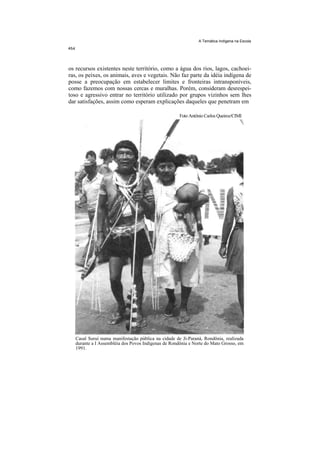 A Temática Indígena na Escola




os recursos existentes neste território, como a água dos rios, lagos, cachoei-
ras, os peixes, os animais, aves e vegetais. Não faz parte da idéia indígena de
posse a preocupação em estabelecer limites e fronteiras intransponíveis,
como fazemos com nossas cercas e muralhas. Porém, consideram desrespei-
toso e agressivo entrar no território utilizado por grupos vizinhos sem lhes
dar satisfações, assim como esperam explicações daqueles que penetram em

                                                     Foto Antônio Carlos Queiroz/CIMI




   Casal Suruí numa manifestação pública na cidade de Ji-Paraná, Rondônia, realizada
   durante a I Assembléia dos Povos Indígenas de Rondônia e Norte do Mato Grosso, em
   1991.
 
