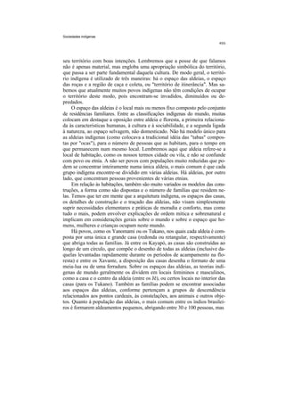 Sociedades indígenas




seu território com boas intenções. Lembremos que a posse de que falamos
não é apenas material, mas engloba uma apropriação simbólica do território,
que passa a ser parte fundamental daquela cultura. De modo geral, o territó-
rio indígena é utilizado de três maneiras: há o espaço das aldeias, o espaço
das roças e a região de caça e coleta, ou "território de itinerância". Mas sa-
bemos que atualmente muitos povos indígenas não têm condições de ocupar
o território deste modo, pois encontram-se invadidos, diminuídos ou de-
predados.
     O espaço das aldeias é o local mais ou menos fixo composto pelo conjunto
de residências familiares. Entre as classificações indígenas do mundo, muitas
colocam em destaque a oposição entre aldeia e floresta, a primeira relaciona-
da às características humanas, à cultura e à sociabilidade, e a segunda ligada
à natureza, ao espaço selvagem, não domesticado. Não há modelo único para
as aldeias indígenas (como colocava a tradicional idéia das "tabas" compos-
tas por "ocas"), para o número de pessoas que as habitam, para o tempo em
que permanecem num mesmo local. Lembremos aqui que aldeia refere-se a
local de habitação, como os nossos termos cidade ou vila, e não se confunde
com povo ou etnia. A não ser povos com populações muito reduzidas que po-
dem se concentrar inteiramente numa única aldeia, o mais comum é que cada
grupo indígena encontre-se dividido em várias aldeias. Há aldeias, por outro
lado, que concentram pessoas provenientes de várias etnias.
     Em relação às habitações, também são muito variados os modelos das cons-
truções, a forma como são dispostas e o número de famílias que residem ne-
las. Temos que ter em mente que a arquitetura indígena, os espaços das casas,
os detalhes de construção e o traçado das aldeias, não visam simplesmente
suprir necessidades elementares e práticas de moradia e conforto, mas como
tudo o mais, podem envolver explicações de ordem mítica e sobrenatural e
implicam em considerações gerais sobre o mundo e sobre o espaço que ho-
mens, mulheres e crianças ocupam neste mundo.
     Há povos, como os Yanomami ou os Tukano, nos quais cada aldeia é com-
posta por uma única e grande casa (redonda ou retangular, respectivamente)
que abriga todas as famílias. Já entre os Kayapó, as casas são construídas ao
longo de um círculo, que compõe o desenho de todas as aldeias (inclusive da-
quelas levantadas rapidamente durante os períodos de acampamento na flo-
resta) e entre os Xavante, a disposição das casas desenha o formato de uma
meia-lua ou de uma ferradura. Sobre os espaços das aldeias, as teorias indí-
genas de mundo geralmente os dividem em locais femininos e masculinos,
como a casa e o centro da aldeia (entre os Jê), ou certos locais no interior das
casas (para os Tukano). Também as famílias podem se encontrar associadas
aos espaços das aldeias, conforme pertençam a grupos de descendência
relacionados aos pontos cardeais, às constelações, aos animais e outros obje-
tos. Quanto à população das aldeias, o mais comum entre os índios brasilei-
ros é formarem aldeamentos pequenos, abrigando entre 30 e 100 pessoas, mas
 