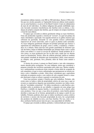 A Temática Indígena na Escola




encontramos aldeias maiores, com 400 ou 500 indivíduos. Ramos (1986), lem-
bra que nos séculos passados os Tupinambá formavam aldeias muito populo-
sas na costa brasileira e os povos Jê do Brasil Central viviam em aldeamentos
de mais de mil indivíduos. As aldeias indígenas têm grande mobilidade espa-
cial, havendo constantes transferências das famílias entre as aldeias, e mu-
danças do próprio conjunto das famílias, que de tempos em tempos transferem
o local de suas aldeias.
     O espaço que circunda as aldeias geralmente abriga as roças familiares.
Estas são produzidas segundo o sistema de "coivara", no qual um pedaço da
mata é derrubado e queimado. Em seguida retiram-se os galhos menores que
sobraram da queimada, deixando no solo grandes troncos carbonizados
impossíveis de serem removidos, entre os quais as plantas serão semeadas.
As roças indígenas geralmente abrigam um produto principal que fornece o
suprimento de carboidratos do grupo, como o milho, a mandioca, a batata--
doce ou o inhame. Deles derivam uma grande quantidade de alimentos que
vão dos bolos e beijus às bebidas fermentadas que animam rituais como o cauim
(feito com milho) e o caxiri (a cerveja de mandioca). Sendo produtos de ci-
clos curtos, as roças produzem por um ou dois anos, tendo que ser abertas
anual ou bienalmente. Porém, além da colheita principal, planta-se também
uma grande variedade de alimentos que incrementam a dieta, como macaxei-
ra, aimpim, cará, gerimum, fava, pimenta, além de frutas como ananás e
banana.
     A técnica da coivara é comum no Brasil inteiro e tem sido sistematica-
mente atacada pelos ecologistas. No caso indígena, temos que considerar a
pequena extensão dos territórios queimados para cada roça. Muitos estudio-
sos e ambientalistas reconhecem neste sistema a forma ideal de ocupação do
solo amazônico, já que os tocos carbonizados que permanecem no terreno nu-
trem o solo e impedem a erosão. Além disso, consideram que a agricultura
realizada em pequena escala e com rodízio do solo ocupado fornece a situa-
ção ideal para a mata se refazer e garantir os nutrientes do solo.
     Uma roça pertence sempre à família que nela trabalhou. Portanto, não
existe entre os índios a idéia de propriedade coletiva de uma roça e aqui se
esvaem as expectativas daqueles que pretendiam encontrar nos índios exem-
plos de "sociedades comunistas". Os índios reconhecem a cada família a pro-
priedade sobre os produtos de seu trabalho e enquanto em uma antiga roça
frutificar o trabalho de alguma família, é reconhecido a ela o direito sobre
estes produtos. Uma vez que a roça deixa de produzir, outra família poderá
derrubar a mata que ali se formou, apropriando-se do espaço a partir de seu
trabalho. Portanto, podemos dizer que os índios reconhecem a posse coletiva
do território e mesmo não havendo propriedade da terra, há a propriedade
dos produtos do trabalho na terra, com base familiar. Por isso, entre os ín-
dios, nenhuma família possui mais do que a sua capacidade de trabalhar.
     O espaço que circunda as aldeias, portanto, é entrecortado por roças mais
 
