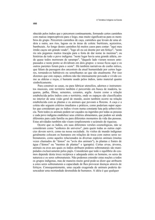 A Temática Indígena na Escola




nhecido pelos índios que o percorrem continuamente, formando certos caminhos
com marcas imperceptíveis para o leigo, mas muito significativas para os mem-
bros do grupo. Percorrem caminhos de caça, caminhos que levam de uma al-
deia a outra, aos rios, lagoas ou às áreas de coleta: buritizais, açaizeiros,
bambuzais. Ao longo destes caminhos há muitos casos para contar: "aqui meu
irmão caçou um grande veado", "logo ali eu caí doente por um feitiço", "neste
rio nós pegamos muitos tracajás para a festa de dar nome às meninas"; ou
histórias de todo o povo indígena: "neste lugar havia uma grande aldeia, on-
de quase todos morreram de sarampo", "daquele lado vieram nossos ante-
passados e neste ponto se dividiram em dois grupos: o nosso ficou aqui e os
outros parentes foram para o oeste". Há também narrativas de cunho mítico,
que falam da passagem dos ancestrais da atual humanidade por certos luga-
res, tornando-os habitáveis ou semelhantes ao que são atualmente. Por isso
dizemos que este espaço, embora não tão intensamente povoado e vivido co-
mo as aldeias e roças, é bastante usado pelos índios, tanto material quanto
simbolicamente.
     Para construir as casas, ou para fabricar utensílios, adornos e instrumen-
tos musicais, este território também é percorrido em busca de madeira, ta-
quaras, palha, fibras, sementes, corantes, argila. Assim como a relação
estabelecida pelos índios com o território, onde os espaços são classificados
no interior de uma visão geral de mundo, assim também ocorre na relação
estabelecida com as plantas e os animais que povoam a floresta. A caça e a
coleta não seguem critérios imediatos e práticos, como poderiam supor aque-
les que consideram que os índios vivem numa constante luta pela sobrevivên-
cia. Nem todos os animais podem ser caçados ou ingeridos por todas as pessoas
e cada povo indígena estabelece seus critérios alimentares, que podem ser ainda
diferentes para cada família ou para diferentes momentos da vida das pessoas.
Estas atividades também não visam simplesmente o acúmulo de riquezas.
     Ocorre que os índios, em suas diferentes versões cosmológicas, não se
consideram como "senhores do universo", para quem todas as outras espé-
cies devem servir, como na nossa sociedade. As visões de mundo indígenas
geralmente colocam os humanos em relações de troca com outros seres so-
brenaturais, como aqueles relacionados às diversas espécies animais (muitas
vezes chamados de "donos" ou "avós dos animais"), às plantas e fontes de
água ("donos" ou "mestres de plantas" e igarapés). Certas ervas, árvores,
animais ou aves aos quais os índios atribuem poderes sobrenaturais são mani-
pulados exclusivamente pelos pajés. Consideram que todo o equilíbrio do cos-
mos depende desta troca recíproca e adequada entre os homens, os seres da
natureza e os seres sobrenaturais. Não podemos estender estas noções a todos
os grupos indígenas, mas de maneira muito geral pode-se dizer que atribuem
a estes seres sobrenaturais a capacidade de lhes provocar doenças através de
feitiços. Consequentemente, uma caçada exagerada de animais poderia de-
sencadear uma mortandade desmedida de humanos. A idéia é que qualquer
 