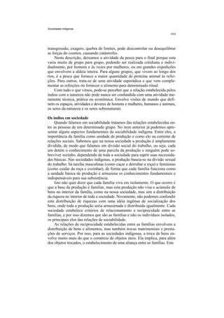Sociedades indígenas




transgressão, exagero, quebra de limites, pode descontrolar ou desequilibrar
as forças do cosmos, causando catástrofes.
     Nesta descrição, deixamos a atividade da pesca para o final porque esta
varia muito de grupo para grupo, podendo ser realizada cotidiana e indivi-
dualmente, por homens e às vezes por mulheres, ou em grandes expedições
que envolvem a aldeia inteira. Para alguns grupos, que vivem ao longo dos
rios, é a pesca que fornece a maior quantidade de proteína animal às refei-
ções. Para outros, trata-se de uma atividade esporádica e que vem comple-
mentar as refeições ou fornecer o alimento para determinado ritual.
    Com tudo o que vimos, pode-se perceber que a relação estabelecida pelos
índios com a natureza não pode nunca ser confundida com uma atividade me-
ramente técnica, prática ou econômica. Envolve visões de mundo que defi-
nem os espaços, atividades e deveres de homens e mulheres, humanos e animais,
os seres da natureza e os seres sobrenaturais.

Os índios em sociedade
     Quando falamos em sociabilidade tratamos das relações estabelecidas en-
tre as pessoas de um determinado grupo. No item anterior já pudemos apre-
sentar alguns aspectos fundamentais da sociabilidade indígena. Entre eles, a
importância da família como unidade de produção e como elo na corrente de
relações sociais. Sabemos que na nossa sociedade a produção é amplamente
dividida, de modo que falamos em divisão social do trabalho, ou seja, cada
um detém o conhecimento de uma parcela da produção e ninguém pode so-
breviver sozinho, dependendo de toda a sociedade para suprir suas necessida-
des básicas. Nas sociedades indígenas, a produção baseia-se na divisão sexual
do trabalho: há tarefas masculinas (como caçar e derrubar a roça) e femininas
(como cuidar da roça e cozinhar), de forma que cada família funciona como
a unidade básica de produção e armazena os conhecimentos fundamentais e
indispensáveis para sua subsistência.
     Isto não quer dizer que cada família viva em isolamento. O que ocorre é
que a base da produção é familiar, mas esta produção não visa o acúmulo de
bens no interior da família, como na nossa sociedade, mas sim a distribuição
da riqueza no interior de toda a sociedade. Novamente, não podemos confundir
esta distribuição de riquezas com uma idéia ingênua de socialização dos
bens, onde toda a produção seria armazenada e distribuída igualmente. Cada
sociedade estabelece critérios de relacionamento e reciprocidade entre as
famílias, e por isso dizemos que são as famílias e não os indivíduos isolados,
os principais elos das relações de sociabilidade.
     As relações de reciprocidade estabelecidas entre as famílias envolvem a
distribuição de bens e alimentos, mas também trocas matrimoniais e presta-
ções de serviços. Por isso, para as sociedades indígenas, a troca de bens en-
volve muito mais do que o comércio de objetos úteis. Ela implica, para além
dos objetos trocados, o estabelecimento de uma aliança entre as famílias. Este
 