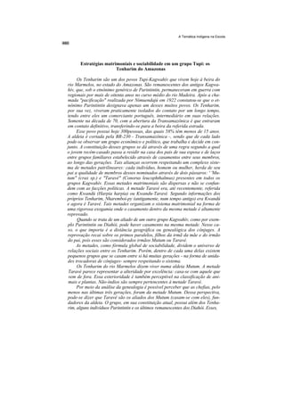 A Temática Indígena na Escola




      Estratégias matrimoniais e sociabilidade em um grupo Tupi: os
                       Tenharim do Amazonas

     Os Tenharim são um dos povos Tupi-Kagwahív que vivem hoje à beira do
rio Marmelos, no estado do Amazonas. São remanescentes dos antigos Kagwa-
hív, que, sob o etnônimo genérico de Parintintin, permaneceram em guerra com
regionais por mais de oitenta anos no curso médio do rio Madeira. Após a cha-
mada "pacificação" realizada por Nimuendajú em 1922 constatou-se que o et-
nônimo Parintintin designava apenas um desses muitos povos. Os Tenharim,
por sua vez, viveram praticamente isolados do contato por um longo tempo,
tendo entre eles um comerciante português, intermediário em suas relações.
Somente na década de 70, com a abertura da Transamazônica é que entraram
em contato definitivo, transferindo-se para a beira da referida estrada.
     Esse povo possui hoje 300pessoas, das quais 58% têm menos de 15 anos.
A aldeia é cortada pela BR-230 - Transamazônica -, sendo que de cada lado
pode-se observar um grupo econômico e político, que trabalha e decide em con-
junto. A constituição desses grupos se dá através de uma regra segundo a qual
o jovem recém-casado passa a residir na casa dos pais de sua esposa e de laços
entre grupos familiares estabelecido através de casamentos entre seus membros,
ao longo das gerações. Tais alianças ocorrem respeitando um complexo siste-
ma de metades patrilineares: cada indivíduo, homem ou mulher, herda de seu
pai a qualidade de membros desses nominados através de dois pássaros: ' 'Mu-
tum" (crax sp.) e "Taravé" (Conorus leucophthalmus) presentes em todos os
grupos Kagwahív. Essas metades matrimoniais são dispersas e não se confun-
dem com as facções políticas. A metade Taravé era, até recentemente, referida
como Kwandú (Harpia harpia) ou Kwandu-Taravé. Segundo informações dos
próprios Tenharim, Nharemboi-py (antigamente, num tempo antigo) era Kwandú
e agora é Taravé. Tais metades organizam o sistema matrimonial na forma de
uma rigorosa exogamia onde o casamento dentro da mesma metade é altamente
reprovado.
     Quando se trata de um aliado de um outro grupo Kagwahív, como por exem-
plo Parintintin ou Diahói, pode haver casamento na mesma metade. Nesse ca-
so, o que importa é a distância geográfica ou genealógica dos cônjuges. A
reprovação recai sobre os primos paralelos, filhos da irmã da mãe e do irmão
do pai, pois esses são considerados irmãos Mutum ou Taravé.
     As metades, como fórmula global de sociabilidade, dividem o universo de
relações sociais entre os Tenharim. Porém, dentro de cada uma delas existem
pequenos grupos que se casam entre si há muitas gerações - na forma de unida-
des trocadoras de cônjuges- sempre respeitando o sistema.
     Os Tenharim do rio Marmelos dizem viver numa aldeia Mutum. A metade
 Taravé parece representar a alteridade por excelência: casa-se com aquele que
 vem de fora. Essa exterioridade é também perceptível na classificação de ani-
 mais e plantas. Não-índios são sempre pertencentes à metade Taravé.
     Por meio da análise da genealogia é possível perceber que as chefias, pelo
menos nas últimas três gerações, foram da metade Mutum. Dessa perspectiva,
pode-se dizer que Taravé são os aliados dos Mutum (casam-se com eles), fun-
dadores da aldeia. O grupo, em sua constituição atual, possui além dos Tenha-
rim, alguns indivíduos Parintintin e os últimos remanescentes dos Diahói. Esses,
 
