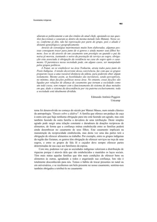 Sociedades indígenas




   aliaram-se politicamente a um dos irmãos do atual chefe, apoiando-os nas ques-
   tões facccionais e casaram-se dentro da mesma metade (são Mutum). Nesse ca-
   so, conforme já dito, não há reprovação por parte do grupo, pois o aliado é
   distante genealógica e geograficamente.
        Através de estratégias matrimoniais muito bem elaboradas, algumas pes-
   soas conseguem trazer para junto de si genros e ainda manter seus filhos ho-
   mens. Isso se dá através de um casamento sem prestígio ou quando o pai da
   noiva já morreu, isentando o noivo da prestação de serviço ao sogro, obriga-
   ção esta associada à obrigação da residência na casa do sogro após o casa-
   mento. O parentesco nessa sociedade pode, em alguns casos, ser manipulado
   pelos grupos políticos.
        A Funai, ao se estabelecer na área Tenharim, atraiu todos para junto do
   Posto Indígena. A tensão decorrente dessa convivência, faz com que os grupos
   preparem roças a uma razoável distância da aldeia, para poderem obter algum
   isolamento. Mesmo assim, as hostilidades são inevitáveis, sendo perceptíveis,
   no mínimo, duas facções políticas nessa área. No entanto, essas facções são
   ligadas por relações de aliança de casamento que tornam a sociedade como
   um todo coesa, sem romper com o funcionamento do sistema de duas metades
   em que, dado o sistema da descendência por via paterna exclusivamente, toda
   a sociedade está idealmente dividida.

                                                     Edmundo Antônio Peggion
                                                                    Unicamp


tema foi desenvolvido no começo do século por Mareei Mauss, num estudo clássico
da antropologia: "Ensaio sobre a dádiva". A família que oferece um pedaço de caça
à outra sem que haja nenhuma obrigação para isto está fazendo um agrado, mas está
também fazendo da outra família a devedora de uma retribuição. Deste simples
agrado pode surgir uma relação constante e duradoura de doações recíprocas de
alimentos, de forma que a confiança mútua estabelecida entre as famílias poderá
ainda desembocar no casamento de seus filhos. Este casamento implicará na
manutenção da reciprocidade estabelecida, mas desta vez uma das partes terá a
obrigação de oferecer alimentos ou trabalho. Por exemplo, entre os grupos indígenas
da região das Guianas, os genros têm obrigação de oferecer serviços na roça de seus
sogros, e entre os grupos de fala Jê o caçador deve sempre oferecer partes
determinadas de sua caça aos familiares da esposa.
     Com isto, podemos ver que as sociedades indígenas valorizam a distribuição de
riquezas porque é através dela que são estabelecidos e mantidos os laços sociais.
Têm mais status aquelas famílias que têm mais condições de oferecer bens ou
alimentos às outras, agradando a todos e angariando sua confiança. Isto não é
totalmente desconhecido para nós. Temos o hábito de trocar presentes no natal ou
em aniversários, e se recebemos um belo presente no nosso casamento, sentimo-nos
também obrigados a retribuí-lo no casamento
 