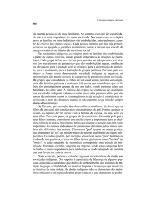 A Temática Indígena na Escola




da própria pessoa ou de seus familiares. No entanto, este tipo de sociabilida-
de não é o mais importante da nossa sociedade. No nosso caso, as relações
entre as famílias ou entre indivíduos são estabelecidas, principalmente, a par-
tir do critério das classes sociais. Cada pessoa, mesmo que não seja precon-
ceituosa ou apegada a questões econômicas, tende a formar seu círculo de
amigos e casar-se no interior de sua classe social.
     Nas sociedades indígenas, as relações entre as famílias são estabelecidas
a partir de outros critérios, dando grande importância às relações de paren-
tesco. Cada grupo define os critérios para parentes ou não-parentes, e é atra-
vés dos mecanismos do parentesco que são estabelecidas regras, tendências
ou obrigações para o cuidado com as crianças, para a distribuição de alimen-
to, para o casamento, para a formação de grupos políticos. Por isso, para co-
nhecer a forma como determinada sociedade indígena se organiza, os
antropólogos dão grande atenção às categorias de parentesco desta sociedade.
Há grupos que consideram os filhos de um casal como parentes consangüí-
neos das famílias paternas e maternas. Há outros que consideram que os fi-
lhos são consangüíneos apenas de um dos lados, sendo parentes afins dos
familiares do outro lado. A maioria das regras ou tendências de casamento
das sociedades indígenas valoriza a união entre estes parentes afins, por não
serem tão próximos como os consangüíneos (cuja relação é considerada in-
cestuosa), e nem tão distantes quanto os não-parentes (cuja relação sempre
abarca desconfiança).
     Os Xavante, por exemplo, têm descendência patrilinear, de forma que os
filhos de um casal são considerados consangüíneos do pai. Porém, quando se
casam, os rapazes devem morar com a família da esposa, ou seja, com os
seus afins. Para este povo, os grupos de descendência, formados pelo pai e
seus filhos homens, constituem um núcleo coeso e importante para as deci-
sões políticas da aldeia. No entanto, temos que chamar a atenção para um ponto
importante. Os termos indicativos de parentesco utilizadas pelos índios tam-
bém são diferentes dos nossos. Chamamos "pai" apenas ao nosso genitor,
mas chamamos de' 'tio" um número maior de pessoas englobando até alguns não-
parentes. Os índios podem, por exemplo, classificar como "pais" também os
irmãos de seu genitores, e tratar os filhos destes igualmente como "irmãos" ou
"irmãs". A cada categoria de parentesco corresponde uma atitude de inti-
midade, liberdade, carinho, vergonha ou respeito, sendo estas categorias bem
definidas e muito importantes para estabelecer o modo adequado de conduta
que uns devem ter com os outros.
     Neste contexto, podemos entender algumas características da chefia nas
sociedades indígenas. Diz respeito à capacidade de liderança de algumas pes-
soas, associada à autoridade que deriva do conhecimento dos assuntos da tra-
dição do grupo, e à habilidade em resolver disputas e desavenças que envolvem
as famílias de uma aldeia. Os chefes indígenas não se distanciam dos traba-
lhos cotidianos e da população para poder exercer o que chamamos de poder
 