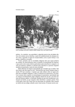 Sociedades indígenas




Existem ainda no Brasl muitos grupos indígenas com pouco ou praticamente nenhum contato
com a sociedade envolvente. Grupo de índios isolados Auá, com contato recente.


político. Ao contrário, sua autoridade é adquirida através das atividades diá-
rias e do contato com as famílias, a partir do estabelecimento de alianças (co-
mo vimos, seguindo as regras de reciprocidade), com as quais reforça o seu
grupo e mantém-se no poder.
     Vemos, portanto, que as sociedades indígenas têm suas regras próprias
de conduta, de relacionamento entre as famílias, de distribuição de riquezas;
e que assim como usam critérios particulares para classificar os espaços e os
seres da natureza, também os utilizam para classificar as pessoas enquanto
membros de parentelas e parte de uma sociedade.
     Quão diferente da imagem estereotipada que considera que os índios "não
têm moral, não têm regras ou leis". Preconceitos que foram forjados desde o
século XVI por cronistas e viajantes que nada sabiam sobre as regras pró-
prias das sociedades indígenas e sobre as maneiras de expressá-las. Um equí-
voco comum dizia respeito às terminologias de parentesco: percebendo que
as crianças de determinado grupo indígena chamavam de pai a um bom nú-
mero de homens adultos, a conclusão imediata era que não reconheciam a ins-
tituição da família, já que ninguém sabia identificar o próprio genitor. Para
evitar gafes como esta, temos que nos preocupar em entender cada costume
no interior de um código cultural, como vimos acima. O mesmo ocorre com
 