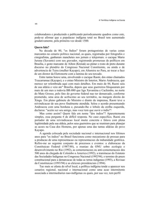 A TemStica Indfgena na Escola




colaboradores e produzindo e publicando periodicamente quadros como este,
pode-se afirmar que a populacao indfgena total no Brasil tem aumentado
gradativamente, pela primeira vez desde 1500.

Quern fala?
    Na decada de 80, "os fndios" foram protagonistas de varias cenas
marcantes no cenario politico nacional, as quais, registradas por fotografos e
cinegrafistas, ganharam manchetes nos jornais e telejornais: o cacique Mario
Juruna (Xavante) com seu gravador, registrando promessas de polfticos em
Brasilia, o gesto marcante de Ailton (Krenak) ao pintar o rosto de preto durante
discurso no plendrio do Congresso Nacional Constituinte, ou ainda o de
advertencia de Tuira (mulher Kayapo), em Altamira no Para, ao tocar a face
de um diretor da Eletronorte com a lamina do seu tercado.
    Entre tantas houve uma, envolvendo o cacique Raoni, dos entao chamados
Txucarramae (Kayapo), e o entao Ministro do Interior, Mario Andreazza, que
merece ser relembrada aqui com mais detalhes. Em maio de 84, Raoni saiu
de sua aldeia e veio ate" Brasilia, depois que seus guerreiros bloquearam por
mais de um mes a rodovia BR-080 que liga Xavantina e Cachimbo, no norte
do Mato Grosso, pelo fato do governo federal nao ter demarcado, conforme
prometido, uma area de acr6scimo ao seu territdrio, na margem direita do
Xingu. Em pleno gabinete do Ministro e diante da imprensa, Raoni teve a
reivindicacao de seu povo finalmente atendida. Selou o acordo presenteando
Andreazza com uma borduna e, puxando-lhe o lobulo da orelha esquerda,
declarou: "aceito scr seu amigo, mas voce tem que ouvir o indio"!
     Mas como assim? Quern fala em nome "dos indios"? Aparentemente
simples, essa pergunta 6 de diffcil resposta. No caso especifico, Raoni era
portador de uma reivindicacao local muito concreta e falava com plena
legitimidade pela sua aldeia, pelos seus guerreiros que se reuniram para planejar
as acoes na Casa dos Homens, por apenas uma das tantas aldeias do povo
Kayapo.
     A agenda colocada pela sociedade nacional e internacional nos liltimos
anos para "os indios" no Brasil funcionou como mecanismo de pressao para
a producao de uma representacao ou representacoes da indianidade gen6rica.
Refiro-me ao seguinte conjunto de processos e eventos: a elaboracao da
Constituicao Federal (1987/88), a reuniao da ONU sobre ecologia e
desenvolvimento no Rio (1992), as comemoracoes ou anti-comemoracoes dos
500 anos da chegada de Colombo a America (1992), a tramitacao do Estatuto
das Sociedades Indigenas no Congresso Nacional (1992/94), o termino do prazo
constitucional para a demarcacao de todas as terras indigenas (1993), a Revisao
da Constituicao (1993/94) e as eleicoes presidenciais (1994).
     Tao mais se afasta do nfvel local, a polftica indfgena tende a aparecer nos
cenarios regional, nacional e internacional como uma acao intermitente
associada a intermediaries nao-indfgenas os quais, por sua vez, tem perfil
 