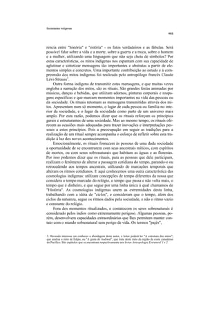 Sociedades indígenas




rencia entre "história" e "estória" - os fatos verdadeiros e as fábulas. Será
possível falar sobre a vida e a morte, sobre a guerra e a troca, sobre o homem
e a mulher, utilizando uma linguagem que não seja cheia de símbolos? Por
estas características, os mitos indígenas nos espantam com sua capacidade de
aglutinar e sintetizar mensagens tão importantes e abstratas a partir de ele-
mentos simples e concretos. Uma importante contribuição ao estudo e à com-
preensão dos mitos indígenas foi realizada pelo antropólogo francês Claude
Lévi-Strauss3.
     Outra forma indígena de transmitir estas mensagens, e que muitas vezes
engloba a narração dos mitos, são os rituais. São grandes festas animadas por
músicas, danças e bebidas, que utilizam adornos, pinturas corporais e roupa-
gens específicas e que marcam momentos importantes na vida das pessoas ou
da sociedade. Os rituais retomam as mensagens transmitidas através dos mi-
tos. Apresentam num só momento, o lugar de cada pessoa ou família no inte-
rior da sociedade, e o lugar da sociedade como parte de um universo mais
amplo. Por esta razão, podemos dizer que os rituais reforçam os princípios
gerais e estruturantes de uma sociedade. Mas ao mesmo tempo, os rituais ofe-
recem as ocasiões mais adequadas para trazer inovações e interpretações pes-
soais a estes princípios. Pois a preocupação em seguir as tradições para a
realização de um ritual sempre acompanha o esforço de refletir sobre esta tra-
dição à luz dos novos acontecimentos.
     Emocionalmente, os rituais fornecem às pessoas de uma dada sociedade
a oportunidade de se encontrarem com seus ancestrais míticos, com espíritos
de mortos, ou com seres sobrenaturais que habitam as águas e as florestas.
Por isso podemos dizer que os rituais, para as pessoas que dele participam,
realizam o fenômeno de alterar a passagem cotidiana do tempo, parando-o ou
retrocedendo aos tempos ancestrais, utilizando de marcações temporais que
alteram os ritmos cotidianos. E aqui conhecemos uma outra característica das
cosmologias indígenas: utilizam concepções de tempo diferentes da nossa que
considera o tempo marcado do relógio, o tempo que passa e não volta mais, o
tempo que é dinheiro, e que segue por uma linha única à qual chamamos de
"História". As cosmologias indígenas unem as extremidades desta linha,
trabalhando com a idéia de "ciclos", e consideram que o tempo, além dos
ciclos da natureza, segue os ritmos dados pela sociedade, e não o ritmo vazio
e constante do relógio.
     Fora dos momentos ritualizados, o contatocom os seres sobrenaturais é
considerado pelos índios como extremamente perigoso. Algumas pessoas, po-
rém, desenvolvem capacidades extraordinárias que lhes permitem manter con-
tato com o mundo sobrenatural sem perigo de vida. Os termos "pajés",


3. Havendo interesse em conhecer a abordagem deste autor, o leitor poderá ler "A estrutura dos mitos",
que analisa o mito de Édipo, ou "A gesta de Asdiwal", que trata deste mito da região da costa canadense
do Pacífico. São capítulos que se encontram respectivamente nos livros Antropologia Estrutural 1 e 2.
 