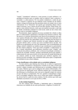 A Temática Indígena na Escola




"xamãs", "curandeiros" referem-se a estas pessoas, às quais atribuem a ca-
pacidade de transitar entre os mundos, entre as espécies, entre a natureza, a
sociedade e a sobre-natureza. Por isso podem restabelecer a saúde das pes-
soas e reinserir o enfermo em seu ambiente social, fazendo uso de medica-
mentos e drogas da floresta que lhes permitem entrar em contato com os seres
sobrenaturais. Já os "feiticeiros" são aqueles que manipulam objetos relacio-
nados às pessoas, com o intuito de provocar-lhes doenças. Desta forma, nin-
guém se auto-intitula feiticeiro, termo que está também associado a todo tipo
de atitude considerada condenável ou anti-social, sendo um dos crimes mais
graves entre as sociedades indígenas.
     Recentemente, alguns segmentos da nossa sociedade têm voltado os olhos
para os conhecimentos xamanísticos, buscando novas técnicas curativas. Não
são poucos os cientistas farmacêuticos que desenvolvem pesquisas com espé-
cies vegetais utilizadas pelos índios, buscando encontrar uma explicação cien-
tífica que dê conta de suas capacidades curativas. Também não são poucos os
místicos e religiosos que buscam encontrar nos pajés indígenas aquelas ex-
plicações últimas sobre o cosmos que nossa sociedade deixou de lado. Tais
tentativas de aprendizado por certo são importantes, mas só possibilitarão um
diálogo cultural verdadeiro na medida em que considerarem as particularida-
des das culturas indígenas. Vimos que nestas sociedades o conhecimento so-
bre o mundo sobrenatural, que poderíamos classificar como "religião", não
se descola das práticas cotidianas, não se dissocia da produção econômica e
material da sociedade. Portanto, qualquer aprendizado parcial que englobe o
conhecimento de uma única técnica ou de uma teoria de mundo deslocada de
seu contexto, poderá ser muito interessante para satisfazer angústias exis-
tenciais da nossa sociedade, mas contribuirá muito pouco para a compreensão
da totalidade de uma cultura indígena.

Como classificamos a diversidade entre as sociedades indígenas
     No item anterior, para falarmos das formas de os índios se organizarem
em sociedade, entenderem e classificarem o mundo ao seu redor, tivemos que
recorrer a alguns exemplos que diferenciavam as sociedades indígenas umas
das outras. Sabemos que os povos indígenas têm culturas diferenciadas e for-
mas diversas de organização social. Sabemos também que o reconhecimento
das diferenças ou semelhanças entre estes povos depende sempre do contexto
em que são feitas as comparações. Por isso, quando os antropólogos compa-
ram as sociedades indígenas umas com as outras para melhor compreendê--
las, devem fazê-lo a partir de certos critérios. Os três critérios que serão aqui
abordados encontram-se em Lopes da Silva (1988).

    1) diversidade lingüística:
    Um dos critérios mais utilizados e importantes para a Antropologia
relaciona-se ao trabalho de um outro profissional: o lingüista. O critério lin-
 