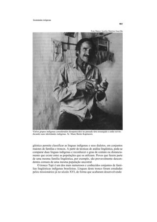 Sociedades indígenas




                                                            Foto Marco Aurélio Martins/Anaí-Ba




Vários grupos indígenas considerados desaparecidos no passado têm ressurgido e estão reivin-
dicando suas identidades indígenas. Sr. Mane Bento Kapinawá.



güístico permite classificar as línguas indígenas e seus dialetos, em conjuntos
maiores de famílias e troncos. A partir de técnicas de análise lingüística, pode-se
comparar duas línguas indígenas e reconhecer o grau de contato ou distancia-
mento que existe entre as populações que os utilizam. Povos que fazem parte
de uma mesma família lingüística, por exemplo, são provavelmente descen-
dentes comuns de uma mesma população ancestral.
     O tronco Tupi é um dos mais numerosos e conhecidos conjuntos de famí-
lias lingüísticas indígenas brasileiras. Línguas deste tronco foram estudadas
pelos missionários já no século XVI, de forma que acabaram desenvolvendo
 