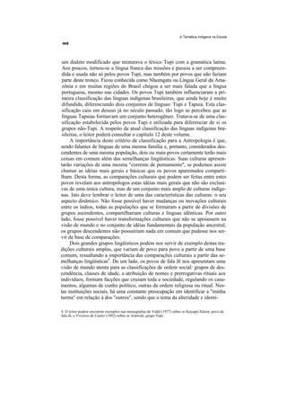 A Temática Indígena na Escola




 um dialeto modificado que misturava o léxico Tupi com a gramática latina.
 Aos poucos, tornou-se a língua franca das missões e passou a ser compreen-
 dida e usada não só pelos povos Tupi, mas também por povos que não faziam
 parte deste tronco. Ficou conhecida como Nheengatu ou Língua Geral da Ama-
 zônia e em muitas regiões do Brasil chegou a ser mais falada que a língua
 portuguesa, mesmo nas cidades. Os povos Tupi também influenciaram a pri-
 meira classificação das línguas indígenas brasileiras, que ainda hoje é muito
 difundida, diferenciando dois conjuntos de línguas: Tupi e Tapuia. Esta clas-
 sificação caiu em desuso já no século passado, tão logo se percebeu que as
 línguas Tapuias formavam um conjunto heterogêneo. Tratava-se de uma clas-
 sificação estabelecida pelos povos Tupi e utilizada para diferenciar de si os
 grupos não-Tupi. A respeito da atual classificação das línguas indígenas bra-
 sileiras, o leitor poderá consultar o capítulo 12 deste volume.
      A importância deste critério de classificação para a Antropologia é que,
sendo falantes de línguas de uma mesma família e, portanto, considerados des-
cendentes de uma mesma população, dois ou mais povos certamente terão mais
coisas em comum além das semelhanças lingüísticas. Suas culturas apresen-
tarão variações de uma mesma "corrente de pensamento", se podemos assim
chamar as idéias mais gerais e básicas que os povos aparentados comparti-
lham. Desta forma, as comparações culturais que podem ser feitas entre estes
povos revelam aos antropólogos estas idéias mais gerais que não são exclusi-
vas de uma única cultura, mas de um conjunto mais amplo de culturas indíge-
nas. Isto deve lembrar o leitor de uma das características das culturas: o seu
aspecto dinâmico. Não fosse possível haver mudanças ou inovações culturais
entre os índios, todas as populações que se formaram a partir de divisões de
grupos ascendentes, compartilhariam culturas e línguas idênticas. Por outro
lado, fosse possível haver transformações culturais que não se apoiassem na
visão de mundo e no conjunto de idéias fundamentais da população ancestral,
os grupos descendentes não possuiriam nada em comum que pudesse nos ser-
vir de base de comparações.
     Dois grandes grupos lingüísticos podem nos servir de exemplo destas tra-
dições culturais amplas, que variam de povo para povo a partir de uma base
comum, ressaltando a importância das comparações culturais a partir das se-
melhanças lingüísticas4. De um lado, os povos de fala Jê nos apresentam uma
visão de mundo atenta para as classificações de ordem social: grupos de des-
cendência, classes de idade, a atribuição de nomes e prerrogativas rituais aos
indivíduos, formam facções que cruzam toda a sociedade, regulando os casa-
mentos, algumas de cunho político, outras da ordem religiosa ou ritual. Nes-
tas instituições sociais, há uma constante preocupação em identificar a "minha
turma" em relação à dos "outros", sendo que o tema da alteridade e identi-

4. O leitor poderá encontrar exemplos nas monografias de Vidal (1977) sobre os Kayapó-Xikrin, povo de
fala Jê, e Viveiros de Castro (1992) sobre os Araweté, grupo Tupi.
 