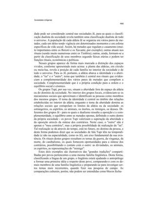 Sociedades indígenas




dade pode ser considerado central nas sociedades Jê, para as quais a classifi-
cação dualista da sociedade revela também uma classificação dualista de todo
o universo. A população de cada aldeia Jê se organiza em vários pares de me-
tades, cada um deles tendo vigência em determinados momentos e em esferas
específicas da vida social. Assim, há metades que regulam o casamento (mui-
to importantes entre os Bororó e os Xavante, por exemplo); outras atuam nos
rituais (sendo muito numerosas entre os Timbira); outras, ainda, formam-se a
partir da classificação de seus membros segundo faixas etárias e podem ter
funções rituais, econômicas e políticas.
    Nesses grupos aparece de forma mais marcada a distinção dos espaços
vividos, conforme apresentada mais acima: a planta das aldeias, em círculo
ou meia-lua, revela a posição de cada família no interior da sociedade e de
todo o universo. Para os Jê, portanto, a aldeia abarca a identidade e a alteri-
dade, o "eu" e o "outro", tema que também é central nos rituais que eviden-
ciam a complementaridade dos vários pares de metades que compõem a
sociedade. Complementaridade que é a própria condição para a ordem e o
equilíbrio social e cósmico.
    Os grupos Tupi, por sua vez, situam a alteridade fora do espaço da aldeia
ou do domínio da sociedade. No interior dos grupos locais, evidenciam-se os
mecanismos sociais que aproximam e identificam as pessoas como membros
dos mesmos grupos. O tema da identidade é central no âmbito das relações
estabelecidas no interior da aldeia, enquanto o tema da alteridade domina as
relações sociais que extrapolam os limites da aldeia ou da sociedade: os
estrangeiros, os espíritos, os animais, os mortos, os inimigos, os deuses. Di-
ferentes dos grupos Jê - para os quais o dualismo ressalta a oposição e a com-
plementaridade, o equilíbrio entre as metades opostas, definindo o outro dentro
da própria sociedade - os povos Tupi valorizam a superação da alteridade e
da oposição através da síntese dos contrários. Neste caso, o "outro" não é
apenas o "meu contrário", mas a própria possibilidade de realização do "eu".
Tal realização se dá através do tempo, está no futuro, no destino da pessoa, e
desta forma podemos dizer que as sociedades de fala Tupi têm na temporali-
dade (e não na espacialidade, como os Jê), um eixo fundamental da sua exis-
tência. Os rituais destes grupos ressaltam os temas da guerra, da vingança, da
morte, do canibalismo, os quais fornecem oportunidades para a síntese dos
contrários, possibilitando o contato com o outro: as divindades, os animais,
os espíritos, as representações do "inimigo".
    Estes dois exemplos são ilustrativos das "grandes tradições" comparti-
lhadas por povos pertencentes a uma mesma família lingüística. Desta forma,
classificando a língua de um grupo, o lingüista estará ajudando o antropólogo
a formar uma primeira idéia a respeito deste povo, cornparando-o com os de-
mais membros de uma família lingüística e preparando-se para investigar cer-
tos temas mais recorrentes, quando fizer sua pesquisa de campo. As
comparações culturais, porém, não podem ser entendidas como blocos fecha-
 