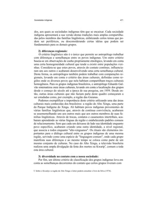 Sociedades indígenas                                                                            471




dos, aos quais as sociedades indígenas têm que se encaixar. Cada sociedade
indígena apresentará a sua versão destas tradições mais amplas compartilha-
das pelos membros das famílias lingüísticas, enfatizando certos temas que po-
dem ser periféricos, ou desconsiderando certas idéias que podem ser
fundamentais para os demais grupos.

     2) diferenças regionais:
     O critério lingüístico não é o único que permite ao antropólogo trabalhar
com diferenças e semelhanças entre os povos indígenas. Um outro critério
baseia-se em observações de cunho propriamente etnológico, levando em conta
uma certa homogeneidade cultural que tende a existir entre populações vizi-
nhas. Considera-se que estes povos, através do contato contínuo, influencia-
ram uns aos outros e acabaram desenvolvendo uma certa semelhança cultural.
Desta forma, os antropólogos também podem trabalhar com comparações re-
gionais, levando em conta o critério das áreas culturais, definidas como re-
giões onde os diversos povos que nela habitam compartilham traços culturais
homogêneos. Para os grupos indígenas brasileiros, o antropólogo Eduardo Gal-
vão sistematizou onze áreas culturais, levando em conta a localização dos grupos
desde o começo do século até a época de sua pesquisa, em 1959. Desde en-
tão, outras áreas culturais que não faziam parte deste quadro começaram a
ser estudadas como, por exemplo, a região das Guianas.
     Podemos exemplificar a importância deste critério utilizando uma das áreas
culturais mais conhecidas dos brasileiros: a região do Alto Xingu, uma parte
do Parque Indígena do Xingu. Ali habitam povos indígenas provenientes de
várias famílias lingüísticas que, através da contínua convivência, acabaram
se assememelhando uns aos outros mais que aos outros membros de suas fa-
mílias lingüísticas. Através de trocas, contatos e casamentos intertribais, aca-
baram aprendendo as várias línguas da região e estabelecendo padrões comuns
de relacionamento. Sem que cada um deixasse de lado sua identidade enquanto
povo específico, acabaram criando uma outra identidade, a nível regional,
que associa a todos enquanto "alto-xinguanos". Os rituais são elementos im-
portantes para o diálogo cultural entre os grupos indígenas de uma mesma
região, servindo como um