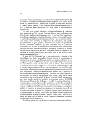 A Tematica Indfgena na Escola




(Uniao das Nacoes Indigenas) do Acre, o Conselho Indfgena de Roraima (CIR),
a Federacao das Organizacoes Indigenas do Rio Negro (FOIRN) e, num ambito
maior, a Coordenacao das Organizacoes Indigenas da Amazonia Brasileira
(COIAB). Houve tambem a curta experiencia de representacao nacional da
UNI (Uniao das Nacoes Indigenas) que, alias, nunca se institucionalizou
formalmente.
     No nfvel local, operam instituicoes politicas tradicionais de cada povo,
nem sempre tao visfveis como a Casa dos Homens, entre os Kayapo ou o
Conselho dos Velhos no patio da aldeia, entre os Xavante. Tais organizacoes
tern eficacia reguladora sobre as interferencias externas. Urn exemplo classico
6 que tais formas tradicionais de organizacao foram e sao mecanismos internos
que muitas vezes resistem as imposicoes de funcionarios de agendas
governamentais, os quais, sempre a procura de "um chefe" com quern tratar,
acabam nomeando "capitaes" que nao coincidem com as autoridades
tradicionais; ou no caso de missionarios que nomeiam seus interlocutores
preferenciais numa comunidade indfgena, alcando-os a condicao de pastores
ou catequistas, por oposicao aos paj£s. Ambas sao formas de cooptagao, que
agendas de contato estabelecem para entrar com a sua polftica numa
determinada area indfgena.
     O caso da UNI Nacional, que j£ nao mais existe, 6 ilustrativo das
dificuldades dos fndios construfrem formas estaveis e permanentes de
representacao de interesses no Brasil, com uma base tao profundamente diversa
e dispersa. Fundada em 1979, num encontro patrocinado pelo governo estadual
do Mato Grosso e sem conexao direta com as varias, assim chamadas,
Assembleias de Liderancas Indfgenas da d&ada de 70, incentivadas pelo CIMI
(Conselho Indigenista Missionario), a UNI desempenhou com eficacia o papel
de referenda simbolica da indianidade geneYica na conjuntura de democratizacao
pela qual passou a sociedade brasileira nesse perfodo, ate" o processo de
elaboracao da nova Constituicao Federal (1986/88). Para tanto, valeu-se de
um conjunto de aliancas nao-indfgenas que incluiu, entre outras, varias
organizacoes nao-governamentais de apoio: o proprio CIMI, parlamentares
de varios partidos polfticos, associates profissionais como a CONAGE
(Coordenacao Nacional dos Gedlogos) e a ABA (Associacao Brasileira de
Antropologia). A cena indfgena que foi se compondo em Brasilia neste perfodo
contou com a presenca de representantes de cerca de metade dos povos indfgenas
do pafs, viabilizada pelo apoio que receberam dos seus aliados nao-indfgenas.
Porem, na comissao de frente que acompanhou os momentos decisivos das
votacoes dos direitos indfgenas no Congresso Nacional, havia um expressivo
e aguerrido grupo de Kayapo, a linica etnia que chegou a capital do pafs com
recursos proprios, seja por controlar conexoes chaves com a burocracia da
Funai, seja por se valer da venda de mogno e das taxas cobradas aos garimpeiros
que extrafam ouro de suas terras.
     Considerar apenas tais experiencias recentes de representacao e aferir o
 