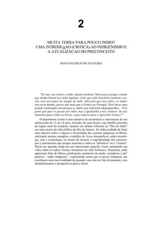 2
     MUITA TERRA PARA POUCO INDIO?
UMA iNTRODUgAO (CRITICA) AO INDIGENISMO E
     A ATUALIZACAO DO PRECONCEITO

                     JOAO PACHECO DE OLIVEIRA




     "Eu nao sou contra o indio, dejeito nenhum! Nem posso porque contam
que minha bisavd era india legitima. Acho que todo brasileiro tambem e as-
sim, tern urn pouco de sangue de indio. Mas pelo que ouco dizer, os indios
tern terra demais, parece que mais que a Franca ou Portugal. Deve haver uma
grande exploragdo nissoporque os indios que sobraram sdopouquinhos... Tern
gente que quer se passar por indio, mas e igualzinha a nos, brancos. Se eles
tomarem quase todas as terras, o que vaificar para o agricultor branco?"
     O depoimento acima 6 uma tentativa de reconstituir a intervencao de um
adolescente de 13 ou 14 anos, morador de uma favela, cuja famflia procedia
de regiao rural do nordeste, durante um debate referente ao "Dia do Indio"
em uma escola da rede piiblica do Rio de Janeiro. Eu tinha acabado de fazer
uma palestra sobre a riqueza e diversidade das culturas indigenas no Brasil,
utilizando muitos exemplos, extrafdos de livros etnograficos, sobre tecnolo-
gia, arte e cosmologia, no intuito de mostrar a impropriedade dos estereoti-
pos e preconceitos que sempre associam o indio ao "primitivo" ou a "crianca".
Havia me apoiado ainda em um interessante material visual, projetando um
video sobre os indios Ticuna, moradores do Alto Solimoes, Amazonas, onde
apareciam falas de lfderes, professores, monitores de saude, vereadores e ate"
pastores - todos indigenas! - explicitando assim que os povos indigenas nao
constituem uma mera realidade do passado, mas sim um fato do presente, com
desdobramentos e perspectivas para o future
 