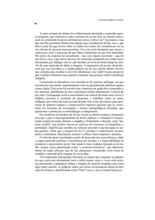 A Tematica Indtgena na Escola




     A parte restante do debate foi evidentemente destinada a responder aque-
la pergunta, que sintetizava toda a postura do jovem face ao assunto para o
qual eu certamente trouxera informacoes novas e talvez ate" fascinantes, mas
que nao lhe permitiam firmar uma opiniao que considerasse s61ida, isto e, que
desse conta do que ouvira sobre os indios nos meios de comunicacao ou no
seu cfrculo de pessoas mais proximas. Foi com certo desanimo que iniciei a
explicacao, com a impressao de que falara inutilmente ou nao fora entendido.
No correr da resposta fui percebendo - nao sem algum incomodo - que tal
nao fora o caso e que talvez devesse ter comecado justamente por onde estava
terminando, por dialogar com as suas duvidas ao inves de tentar atingi-las atra-
v6s de uma saraivada de dados e imagens. A expectativa do jovem, da profes-
sora que me convidara e a minha pr6pria era de que aquele debate serviria
nao somente para ampliar o nivel de informacao, mas tamb^m para propiciar
que o publico formasse uma opiniao e tomasse uma posicao sobre o problema
indigena.
     Certamente os educadores irao recordar-se de ocasioes analogas, em que
ouviram de seus alunos argumentacoes total ou parcialmente identicas aquela
acima citada. Este texto foi escrito com a intencao de ajuda-los a responder a
tais questoes, partilhando de uma experiencia similar diretamente vivencia-da
por mim. Corresponde assim a uma tentativa de colocar do modo mais cla-ro e
diddtico possivel o resultado de pesquisas e trabalhos sobre as terras
indfgenas que realizo ha mais de uma d£cada, bem como do esforco para apre-
sentar de maneira simples e compreensfvel algumas questoes que se consti-
tuem em fermento de investigates e teorias antropoldgicas fecundas, que
apaixonam e polarizam os antropdlogos e indigenistas.
     Os estudiosos da histdria das id^ias sociais no Brasil anotam a frequencia
com que o pais 6 auto-representado de forma ufanista e o brasileiro 6 caracte-
rizado sempre de modo otimista e simpdtico. O brasileiro 6 descrito como "ho-
mem cordial", que prefere buscar as solucoes de consenso, as barganhas, a
jocosidade. Algu6m que acredita nas relacoes pessoais e que persegue as sai-
das praticas, ainda que a margem da lei ("o jeitinho"), tendo horror inversa-
mente a normatizar, discriminar, assumir a crftica e fazer respeitar o dissenso.
     O mito da nacao constituida a partir da fusao das tres racas (branco, indio
e negro) pretende justificar a inexistencia do racismo e a impossibilidade de
prosperar o preconceito racial. Isto ainda 6 mais evidente tratando-se do in-
dio, muitas vezes identificado como "o primeiro brasileiro", que diferente-
mente do negro africano nao foi tao claramente visualizado como forca de
trabalho e marcado pelo estigma da escravidao.
     Um importante antropologo brasileiro ja anotou que enquanto as popula-
tes que convivem diretamente com o indio muitas vezes o veem com extre-
mo preconceito, a populacao urbana o imagina de maneira simpatica mas como
algo muito remoto; os prdprios indios em certas circunstancias falam de dois
tipos de brancos, identificando como "bons" (isto 6, que os tratam bem) jus-
 
