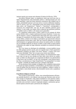 Uma introdupao ao indigenismo




tamente aqueles que moram mais distantes (Cardoso de Oliveira, 1978).
     Isto parece bastante logico: as populacoes rurais que convivem com os
fndios frequentemente estao dominadas politica e ideologicamente por uma
elite municipal, a qual tem fortes interesses economicos que colidem com os
fndios, pretendendo apossar-se de suas terras e recursos ambientais (madeira,
mine>io, peixes, caca, etc.), alimentando assim uma postura racista. Estered-
tipos como o de "preguicosos", "ladroes" e "traicoeiros", correspondem a
acusacoes nao comprovadas, mas que, de tanto repetidas, parecem juizos
naturais. E, pior ainda, sao usados como evidencias que permitem justificar
as medidas contra os fndios e at6 mesmo acoes genocidas.
     Ja a populacao urbana pensa o fndio a partir de um conjunto de ideias
acima referido sobre a origem multirracial da nacao brasileira. E nesse cau-
dal de imagens e crencas, completamente absorvidas pelo senso comum, que
navegam os comentarios do jovem acima citado. Em especial no que concer-
ne aos fndios, contam-se nos dedos os pensadores que preconizam solucoes
explicitamente racistas para o pafs. Mas nao 6 preciso elaborar uma doutrina
discriminatoria ou segregacionista para colocar em pratica jufzos ou atitudes
que na realidade implicam em deixar ao fndio (e mais ainda ao negro) apenas
a alternativa de ocupar um lugar altamente secundario na construcao da nacao
brasileira.
     Por viver imerso na ideologia da cordialidade, o jovem tamb6m recusa
de safda qualquer postura racista, para em seguida trazer a baila argumentos
claramente contrdrios aos fndios: tem terras "demais" e muitas vezes assu-
mem uma identidade "falsa" (de vez que ja nao seriam mais fndios).
     A sentenca de morte 6 dada de forma indireta, mas absolutamente inape-
lavel, uma vez que ja vem calcada em fatos tidos como obvios ou consen-
suais: os fndios sao efetivamente um componente do Brasil e de cada brasileira
("uma bisavo que era fndia"), s6 que isto corresponde a uma historia passa-
da. Hoje a sua presenca ja 6 algo insignificante ("sao pouquinhos") ou entao
6 "forjada", resultado da simples busca por vantagens individuals.
     Se tais premissas forem acatadas ou julgadas como verdadeiras estara pronto
o solo para que alguns jornalistas e comunicadores, que funcionam como porta--
vozes de grupos que tem interesse nas terras indfgenas, venham a semear os
estereotipos e uma atitude racista e discriminatdria mesmo entre a populacao
urbana.

O problema indigena no Brasil
    Para escapar ao preconceito - difuso, mas extraordinariamente eficiente -
um caminho possfvel e o de elaborar uma nocao que funcione como um ter-
reno murado ou fortificado, onde poderia desdobrar-se uma doutrina explici-
tamente diferente. Tal nocao ate" poderia vir a iluminar os debates em geral,
servindo como um farol e inclusive inspirando atitudes e sentimentos que pu-
dessem apenas concorrer para a promocao dos indfgenas.
 