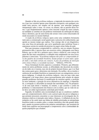 A Temática Indígena na Escola




     Quando se fala em problema indígena, a impressão da maioria dos ouvin-
tes é que isso constitui apenas uma expressão corriqueira, sem qualquer con-
teúdo mais preciso, um simples ato de apontar, sem antecipar qualquer
interpretação sobre o tema. As coisas, no entanto, não se passam dessa for-
ma: o que freqüentemente aparece como inocente criação do senso comum,
na realidade se constitui em um poderoso instrumento de unificação de idéias,
fatos e domínios, que de outra forma não seriam vistos como relacionados de
modo necessário ou mesmo habitual.
     A noção de problema indígena opera como uma verdadeira ferramenta
tanto para a comunicação social quanto para o processo de conhecimento, que
aponta ao mesmo tempo que explica. Traz consigo não só um diagnóstico,
mas uma força de persuasão, que serve igualmente para mobilizar forças e
esperanças sociais no sentido de priorizar ou seguir certas linhas de ação.
     Para que possamos compreendê-la e utilizá-la, sem no entanto ficarmos
prisioneiros dela, é preciso fazer um exercício crítico, dialogando com Darcy
Ribeiro, que se não foi o primeiro nem o único a defini-la, com certeza foi
quem lhe deu mais consistência e a difundiu mais amplamente em seus livros,
palestras e entrevistas: "O problema indígena não pode ser compreendido fo-
ra dos quadros da sociedade brasileira, mesmo porque só existe onde e quan-
do índio e não-índio entram em contacto. E pois um problema de interação
entre etnias tribais e a sociedade nacional ... " (Ribeiro, 1970:193).
     Nessa formulação há dois aspectos a considerar. Primeiro, que diferente-
mente de outros problemas sociais, as dificuldades não decorrem da existên-
cia do índio em si mesma, mas sim do próprio homem branco, que é no final
das contas quem gera e determina esta interação. Ou melhor, são as tensões e
carências da sociedade brasileira as responsáveis por seu antagonismo com os
povos indígenas. A solução do problema indígena, visto em uma visão mais
abrangente e de longo prazo, passa necessariamente pela solução de alguns
grandes problemas nacionais (a modificação da estrutura agrária, a proteção
ao meio ambiente, a geração de novas alternativas de emprego, a impunida-
de, a corrupção e o descrédito na atuação das autoridades, etc). Na perspecti-
va de uma ação direta e imediata, no entanto, o que constitui o centro do
problema é o relacionamento dos brancos com os índios, que na visão do au-
tor deve ser então rigorosamente controlado pelo Estado.
     Segundo, há também uma recomendação de que os estudiosos estabele-
çam um comprometimento efetivo com a preservação dos povos indígenas e
que portanto procurem concentrar os seus interesses na investigação dos fe-
nômenos relativos à interação entre índios e brancos. A influência de tais for-
mulações se faz sentir tanto nas linhas de trabalho priorizadas na antropologia
brasileira (onde os estudos sobre o contato interétnico têm tido grande desta-
que), quanto na postura política dos próprios antropólogos, que assumem de
modo mais explícito sua preocupação e compromisso com a continuidade da-
quelas populações que estudam.
 
